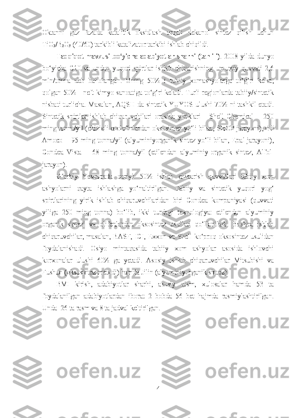 Oktanni   gaz   fazada   katalitik   oksidlash   orqali   dekanol   sintez   qilish   uchun
TiO
2 /B
2 O
3  (40/60) tarkibli katalizator tarkibi ishlab chiqildi. 
Tadqiqot mavzusi bo‘yicha adabiyotlar sharhi (tahlili) . 2008 yilda dunyo
bo‘yicha   C10   va   undan   yuqori   spirtlar   ishlab   chiqarishning   umumiy   quvvati   2,6
mln/tonna   deb   baholangan.   Uning   50%   i   tabiiy   xomashyolarga   to‘g‘ri   kelsa,
qolgan 50% - neft-kimyo sanoatiga to‘g‘ri keladi. Turli regionlarda tabiiy/sintetik
nisbati  turlicha. Masalan,  AQSH da sintetik YUYOS ulushi  70% ni  tashkil  etadi.
Sintetik   spirtlar   ishlab   chiqaruvchilari   orasida   yiriklari   -   Shell   Chemical   –   250
ming tonna/yil (chiziqli   α -olefinlardan oksosintez yo‘li bilan, SHOP jarayoni), BP
Amoco   –   95   ming   tonna/yil   (alyuminiyorganik   sintez   yo‘li   bilan,   Epal-jarayoni),
Condea   Vista   –   68   ming   tonna/yil   (etilendan   alyuminiy-organik   sintez,   Alfol-
jarayon).
G arbiy   Yevropada   qariyb   50%   ishlab   chiqarish   quvvatlari   tabiiy   xomʻ
ashyolarni   qayta   ishlashga   yo‘naltirilgan.   Tabiiy   va   sintetik   yuqori   yog‘
spirtlarining   yirik   ishlab   chiqaruvchilaridan   biri   Condea   kompaniyasi   (quvvati
yiliga   250   ming   tonna)   bo‘lib,   ikki   turdagi   texnologiya:   etilendan   alyuminiy
organik   sintezi   va   olifenlardan   oksosintez   usullari   qo‘llaniladi.   Boshqa   ishlab
chiqaruvchilar, masalan, BASF, ICI, Exxon va Shell  ko‘proq oksosintez usulidan
foydalanishadi.   Osiyo   mintaqasida   tabiiy   xom   ashyolar   asosida   ishlovchi
korxonalar   ulushi   60%   ga   yetadi.   Asosiy   ishlab   chiqaruvchilar   Mitsubishi   va
Fushun (oksosintez metodi) hamda Jilin (alyuminiyorganik sintez).
BMI   kirish,   adabiyotlar   sharhi,   asosiy   qism,   xulosalar   hamda   53   ta
foydalanilgan   adabiyotlardan   iborat   2   bobda   56   bet   hajmda   rasmiylashtirilgan.
Unda  26 ta rasm va 8 ta jadval keltirilgan.
4 