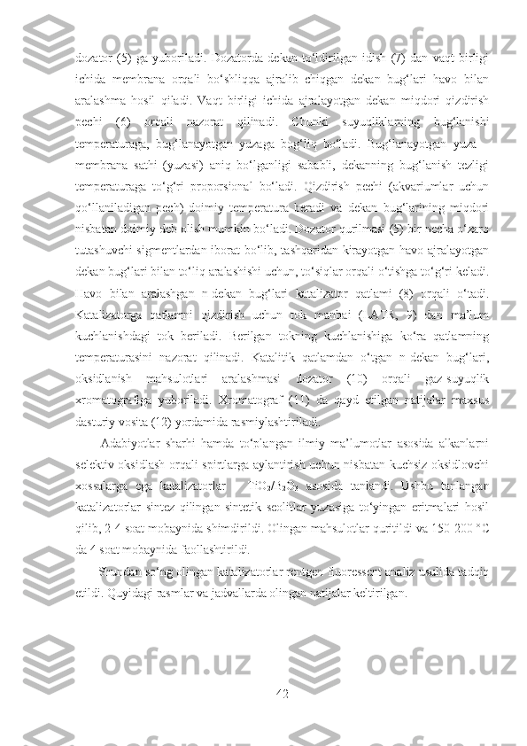 dozator   (5)   ga   yuboriladi.   Dozatorda   dekan   to‘ldirilgan   idish   (7)   dan   vaqt   birligi
ichida   membrana   orqali   bo‘shliqqa   ajralib   chiqgan   dekan   bug‘lari   havo   bilan
aralashma   hosil   qiladi.   Vaqt   birligi   ichida   ajralayotgan   dekan   miqdori   qizdirish
pechi   (6)   orqali   nazorat   qilinadi.   Chunki   suyuqliklarning   bug‘lanishi
temperaturaga,   bug‘lanayotgan   yuzaga   bog‘liq   bo‘ladi.   Bug‘lanayotgan   yuza   –
membrana   sathi   (yuzasi)   aniq   bo‘lganligi   sababli,   dekanning   bug‘lanish   tezligi
temperaturaga   to‘g‘ri   proporsional   bo‘ladi.   Qizdirish   pechi   (akvariumlar   uchun
qo‘llaniladigan   pech)   doimiy   temperatura   beradi   va   dekan   bug‘larining   miqdori
nisbatan doimiy deb olish mumkin bo‘ladi. Dozator qurilmasi (5) bir necha o‘zaro
tutashuvchi sigmentlardan iborat bo‘lib, tashqaridan kirayotgan havo ajralayotgan
dekan bug‘lari bilan to‘liq aralashishi uchun, to‘siqlar orqali o‘tishga to‘g‘ri keladi.
Havo   bilan   aralashgan   n-dekan   bug‘lari   katalizator   qatlami   (8)   orqali   o‘tadi.
Katalizatorga   qatlamni   qizdirish   uchun   tok   manbai   (LATR,   9)   dan   ma’lum
kuchlanishdagi   tok   beriladi.   Berilgan   tokning   kuchlanishiga   ko‘ra   qatlamning
temperaturasini   nazorat   qilinadi.   Katalitik   qatlamdan   o‘tgan   n-dekan   bug‘lari,
oksidlanish   mahsulotlari   aralashmasi   dozator   (10)   orqali   gaz-suyuqlik
xromatografiga   yuboriladi.   Xromatograf   (11)   da   qayd   etilgan   natijalar   maxsus
dasturiy vosita (12) yordamida rasmiylashtiriladi. 
Adabiyotlar   sharhi   hamda   to‘plangan   ilmiy   ma’lumotlar   asosida   alkanlarni
selektiv oksidlash orqali spirtlarga aylantirish uchun nisbatan kuchsiz oksidlovchi
xossalarga   ega   katalizatorlar   –   TiO
2 /B
2 O
3   asosida   tanlandi.   Ushbu   tanlangan
katalizatorlar   sintez   qilingan   sintetik   seolitlar   yuzasiga   to‘yingan   eritmalari   hosil
qilib, 2-4 soat mobaynida shimdirildi. Olingan mahsulotlar quritildi va 150-200 ° C
da 4 soat mobaynida faollashtirildi. 
          Shundan so‘ng olingan katalizatorlar rentgen fluoressent analiz usulida tadqiq
etildi. Quyidagi rasmlar va jadvallarda olingan natijalar keltirilgan. 
42 