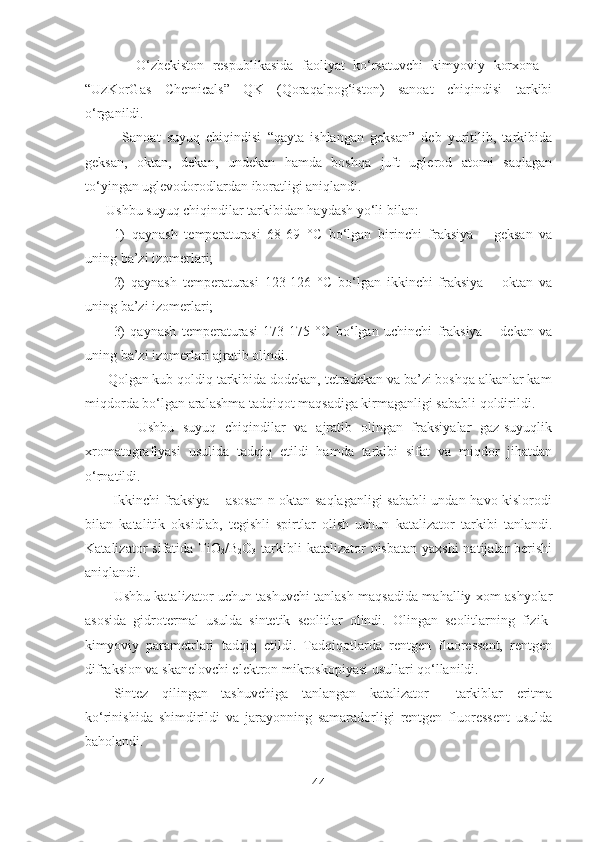             O‘zbekiston   respublikasida   faoliyat   ko‘rsatuvchi   kimyoviy   korxona   -
“UzKorGas   Chemicals”   QK   (Qoraqalpog‘iston)   sanoat   chiqindisi   tarkibi
o‘rganildi.
            Sanoat   suyuq   chiqindisi   “qayta   ishlangan   geksan”   deb   yuritilib,   tarkibida
geksan,   oktan,   dekan,   undekan   hamda   boshqa   juft   uglerod   atomi   saqlagan
to‘yingan uglevodorodlardan iboratligi aniqlandi.
      Ushbu suyuq chiqindilar tarkibidan haydash yo‘li bilan:
1)   qaynash   temperaturasi   68-69   ° C   bo‘lgan   birinchi   fraksiya   –   geksan   va
uning ba’zi izomerlari;
2)   qaynash   temperaturasi   123-126   ° C   bo‘lgan   ikkinchi   fraksiya   –   oktan   va
uning ba’zi izomerlari;
3)   qaynash   temperaturasi   173-175   ° C   bo‘lgan   uchinchi   fraksiya   –   dekan   va
uning ba’zi izomerlari ajratib olindi. 
      Qolgan kub qoldiq tarkibida dodekan, tetradekan va ba’zi boshqa alkanlar kam
miqdorda bo‘lgan aralashma tadqiqot maqsadiga kirmaganligi sababli qoldirildi.   
            Ushbu   suyuq   chiqindilar   va   ajratib   olingan   fraksiyalar   gaz-suyuqlik
xromatografiyasi   usulida   tadqiq   etildi   hamda   tarkibi   sifat   va   miqdor   jihatdan
o‘rnatildi.
           Ikkinchi fraksiya – asosan n-oktan saqlaganligi sababli undan havo kislorodi
bilan   katalitik   oksidlab,   tegishli   spirtlar   olish   uchun   katalizator   tarkibi   tanlandi.
Katalizator  sifatida   TiO
2 /B
2 O
3   tarkibli  katalizator  nisbatan  yaxshi  natijalar  berishi
aniqlandi.
Ushbu katalizator uchun tashuvchi tanlash maqsadida mahalliy xom ashyolar
asosida   gidrotermal   usulda   sintetik   seolitlar   olindi.   Olingan   seolitlarning   fizik-
kimyoviy   parametrlari   tadqiq   etildi.   Tadqiqotlarda   rentgen   fluoressent,   rentgen
difraksion va skanelovchi elektron mikroskopiyasi usullari qo‘llanildi.
Sintez   qilingan   tashuvchiga   tanlangan   katalizator     tarkiblar   eritma
ko‘rinishida   shimdirildi   va   jarayonning   samaradorligi   rentgen   fluoressent   usulda
baholandi.  
44 