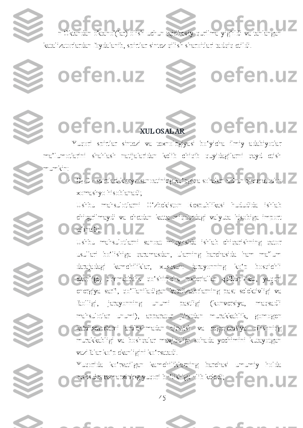 n-Oktandan  oktanol(lar)   olish  uchun  tajribaviy qurilma  yig‘ildi   va  tanlangan
katalizatorlardan foydalanib, spirtlar sintez qilish sharoitlari tadqiq etildi. 
XULOSALAR
            Yuqori   spirtlar   sintezi   va   texnologiyasi   bo‘yicha   ilmiy   adabiyotlar
ma’lumotlarini   shahlash   natijalaridan   kelib   chiqib   quyidagilarni   qayd   etish
mumkin:
 C
6 - C
14  spirtlari kimyo sanoatining ko‘pgina sohalari uchun qimmatbaho
xomashyo hisoblanadi;
 Ushbu   mahsulotlarni   O‘zbekiston   Respublikasi   hududida   ishlab
chiqarilmaydi   va   chetdan   katta   miqdordagi   valyuta   hisobiga   import
qilinadi;
 Ushbu   mahsulotlarni   sanoat   miqyosida   ishlab   chiqarishning   qator
usullari   bo‘lishiga   qaramasdan,   ularning   barchasida   ham   ma’lum
darajadagi   kamchiliklar,   xususan:   jarayonning   ko‘p   bosqichli
ekanligi,   qimmatbaho   qo‘shimcha   materiallar   qo‘llanilishi,   yuqori
energiya   sarfi,   qo‘llaniladigan   katalizatorlarning   past   selektivligi   va
faolligi,   jarayonning   unumi   pastligi   (konversiya,   maqsadli
mahsulotlar   unumi),   apparatur   jihatdan   murakkablik,   gomogen
katalizatorlarni   aralashmadan   ajratish   va   regenerasiya   qilishning
murakkabligi   va   boshqalar   mavjudligi   sohada   yechimini   kutayotgan
vazifalar ko‘p ekanligini ko‘rsatadi. 
 Yuqorida   ko‘rsatilgan   kamchiliklarning   barchasi   umumiy   holda
mahsulot tannarxining yuqori bo‘lishiga olib keladi;
45 