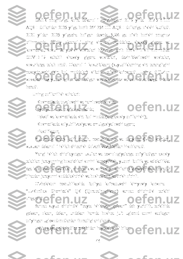 CAGR   prognoziga   ko‘ra   dekanol-1   ning   bozori   2019   yilda     207   516   000
AQSH  dollaridan   2025  yilga   borib   264   356   000  AQSH   dollariga   o‘sishi   kutiladi.
2020   yildan   2025   yilgacha   bo‘lgan   davrda   5,9%   ga   o‘sib   borishi   prognoz
qilinmoqda.   Tabiiy   oktanol-1   ning   sirt-faol   moddalar,   shaxsiy   gigena   va
kosmetika,   sovun   &   yuvish   vositalari   bozoriga   kirib   borishi   o‘sib   bormoqda.
COVID-19   sababli   shaxsiy   gigena   vositalari,   dezinfeksilovchi   vositalar,
sovunlarga   talab   ortdi.   Okt anol-1   kosurfaktant   (suyuqliklarning   sirt   tarangligini
pasaytiruvchi,   sirt-faol   moddalar)   sifatida   ta’sir   ko‘rsatadi.   Uning   diffuzion
xossalarining   yuqoriligi   qo‘llaniladigan   vositalarga   tez   va   oson   tozalashga   imkon
beradi. 
       Uning qo‘llanilish sohalari:
 Kosmetikada tozalovchi va namlovchi vosita;
 Syellyuloza va qog‘oz sanoatida;
 Tekstil va kosmetikada sirt-faol modda (eng asosiy qo‘llanishi); 
 Kosmetikada solyubilizasiya va emulgasiyalovchi agent;
 Plastifikator;
Yuqoridagilardan   kelib   chiqib,   respublikamiz   va   dunyoda   C
6 -C
14   spirtlari,
xususan dekanol-1 ishlab chiqarish dolzarb vazifalardan hisoblanadi. 
Yangi   ishlab   chiqilayotgan   usullar   va   texnologiyalarga   qo‘yiladigan   asosiy
talablar: jarayonning bosqichlari sonini kamaytirish, yuqori faollik va selektilikka
ega katalizatorlar qo‘llash, energetik va xomashyo sarflarini kamaytirish, apparatur
jihatdan jarayonni soddalashtirish va boshqalarni keltirish o‘rinli.     
O‘zbekiston   respublikasida   faoliyat   ko‘rsatuvchi   kimyoviy   korxona   -
“UzKorGas   Chemicals”   QK   (Qoraqalpog‘iston)   sanoat   chiqindisi   tarkibi
o‘rganildi.
Sanoat   suyuq   chiqindisi   “qayta   ishlangan   geksan”   deb   yuritilib,   tarkibida
geksan,   oktan,   dekan,   undekan   hamda   boshqa   juft   uglerod   atomi   saqlagan
to‘yingan uglevodorodlardan iboratligi aniqlandi.
Ushbu suyuq chiqindilar tarkibidan haydash yo‘li bilan:
46 