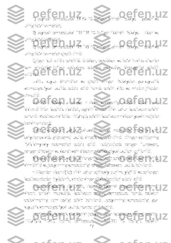 1)   qaynash   temperaturasi   68-69   ° C   bo‘lgan   birinchi   fraksiya   –   geksan   va
uning ba’zi izomerlari;
2)   qaynash   temperaturasi   123-126   ° C   bo‘lgan   ikkinchi   fraksiya   –   oktan   va
uning ba’zi izomerlari;
3)   qaynash   temperaturasi   173-175   ° C   bo‘lgan   uchinchi   fraksiya   –   dekan   va
uning ba’zi izomerlari ajratib olindi. 
Qolgan   kub   qoldiq   tarkibida   dodekan,   tetradekan   va   ba’zi   boshqa   alkanlar
kam   miqdorda   bo‘lgan   aralashma   tadqiqot   maqsadiga   kirmaganligi   sababli
qoldirildi.   
Ushbu   suyuq   chiqindilar   va   ajratib   olingan   fraksiyalar   gaz-suyuqlik
xromatografiyasi   usulida   tadqiq   etildi   hamda   tarkibi   sifat   va   miqdor   jihatdan
o‘rnatildi.
Uchinchi   fraksiya   –   asosan   n-oktan   saqlaganligi   sababli   undan   havo
kislorodi   bilan   katalitik   oksidlab,   tegishli   spirtlar   olish   uchun   katalizator   tarkibi
tanlandi. Katalizator sifatida  TiO
2 /B
2 O
3   tarkibli katalizator nisbatan yaxshi natijalar
berishi aniqlandi.
Ushbu   katalizator   uchun   tashuvchi   tanlash   maqsadida   mahalliy   xom
ashyolar   asosida  gidrotermal  usulda  sintetik  seolitlar   olindi.  Olingan seolitlarning
fizik-kimyoviy   parametrlari   tadqiq   etildi.   Tadqiqotlarda   rentgen   fluoressent,
rentgen difraksion va skanelovchi elektron mikroskopiyasi usullari  qo‘llanildi.
Sintez qilingan tashuvchiga tanlangan katalizator tarkiblar eritma ko‘rinishida
shimdirildi va jarayonning samaradorligi rentgen fluoressent    usulda baholandi.  
n-Oktandan  oktanol(lar)   olish  uchun  tajribaviy qurilma  yig‘ildi   va  tanlangan
katalizatorlardan foydalanib, spirtlar sintez qilish sharoitlari tadqiq  etildi. 
Okt anning   katalitik   oksidlanib,   okt anolga   aylanish   jarayoni   uchun   optimal
sharoit   tanlash   maqsadida   katalizator   tarkibi,   temperatura   hamda   reaksion
aralashmaning   oqim   tezligi   ta’siri   baholandi.   Jarayonning   samaradorligi   gaz-
suyuqlik xromatografiyasi usulida nazorat qilib borildi.
Tajribalarda, katalitik oksidlanish jarayoni uchun katalizator optimal tarkibi -
TiO
2 /B
2 O
3   40/60;   optimal   temperatura   –   200-220   o
C   oralig‘i;   reaksion
47 