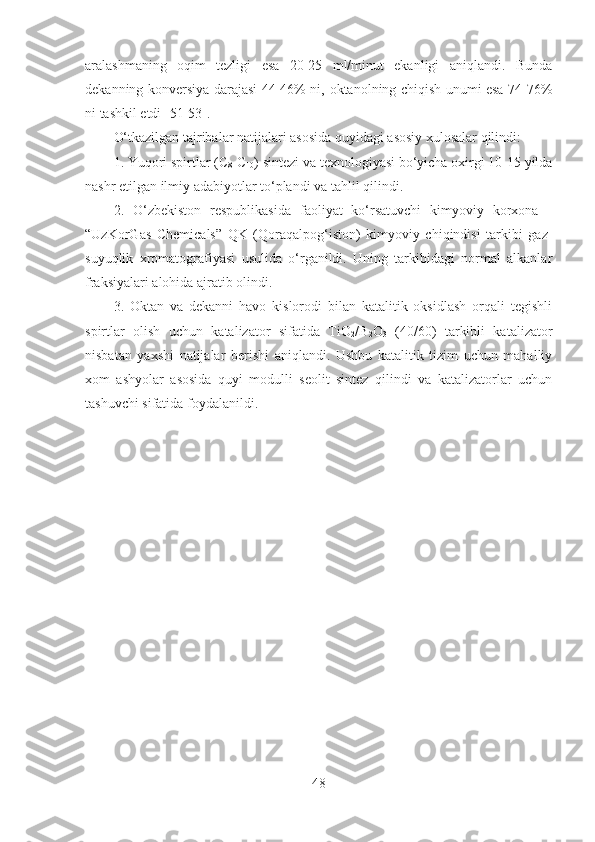 aralashmaning   oqim   tezligi   esa   20-25   ml/minut   ekanligi   aniqlandi.   Bunda
dekanning konversiya darajasi 44-46% ni,   okta nolning chiqish unumi esa 74-76%
ni tashkil etdi  [51-53] . 
O‘tkazilgan tajribalar natijalari asosida quyidagi asosiy xulosalar qilindi:
1. Yuqori spirtlar (C
8 -C
10 ) sintezi va texnologiyasi bo‘yicha oxirgi 10-15 yilda
nashr etilgan ilmiy adabiyotlar to‘plandi va tahlil qilindi. 
2.   O‘zbekiston   respublikasida   faoliyat   ko‘rsatuvchi   kimyoviy   korxona   -
“UzKorGas   Chemicals”   QK   (Qoraqalpog‘iston)   kimyoviy   chiqindisi   tarkibi   gaz-
suyuqlik   xromatografiyasi   usulida   o‘rganildi.   Uning   tarkibidagi   normal   alkanlar
fraksiyalari alohida ajratib olindi.
3.   Oktan   va   dekanni   havo   kislorodi   bilan   katalitik   oksidlash   orqali   tegishli
spirtlar   olish   uchun   katalizator   sifatida   TiO
2 /B
2 O
3   (40/60)   tarkibli   katalizator
nisbatan   yaxshi   natijalar   berishi   aniqlandi.   Ushbu   katalitik   tizim   uchun   mahalliy
xom   ashyolar   asosida   quyi   modulli   seolit   sintez   qilindi   va   katalizatorlar   uchun
tashuvchi sifatida foydalanildi. 
48 