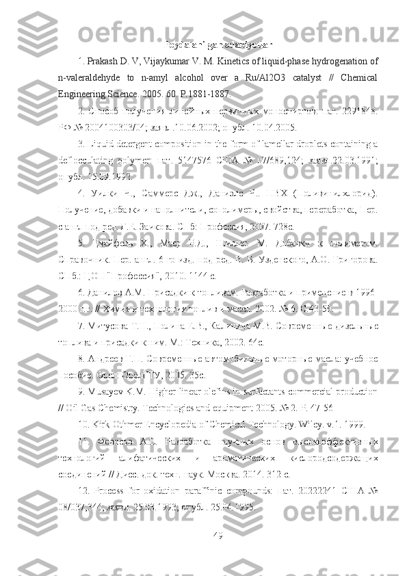 Foydalanilgan adabiyotlar
1 .  Prakash D. V, Vijaykumar V. M. Kinetics of liquid-phase hydrogenation   of
n-valeraldehyde   to   n-amyl   alcohol   over   a   Ru/Al2O3   catalyst   //   Chemical
Engineering Science.  2005. 60.  P .1881-1887.
2 .   Cпособ   получения   линейных   первичных   моноспиртов:   пат.   2291848 .
РФ  № 2004100303/04;  заявл .10.06.2002;  опубл . 10.04.2005.
3 . Liquid detergent composition in the form of lamellar droplets containing a
deflocculating   polymer:   пат .   5147576   США   №   07/689,124;   заявл .22.03.1991;
опубл .  15.09.1992.
4 .   Уилки   Ч.,   Саммерс   Дж.,   Даниэлс   Ч..   ПВХ   (Поливинилхлорид).
Получение, добавки и наполнители, сополимеры, свойства, переработка,   Пер.
с англ под ред. Г.Е. Заикова. СПб: Профессия, 2007. 728с.
5 .   Цвайфель   Х.,   Маер   Р.Д.,   Шиллер   М.   Добавки   к   полимерам.
Справочник. Пер. англ. 6-го изд. под ред. В. Б. Узденского, А.О.   Григорова.
СПб.: ЦОП "Профессия", 2010. 1144   с.
6 . Данилов А.М. Присадки к топливам. Разработка и применение в   1996-
2000 г.г. // Химия и технология топлив и масел. 2002. № 6. С.43-50.  
7. Митусова Т.Н., Полина Е.В., Калинина М.В. Современные   дизельные
топлива и присадки к ним. М.: Техника, 2002. 64с.
8. Андреев Г.П. Современные автомобильные моторные масла: учебное
пособие. Орел :  ОрёлГТУ , 2005. 35 с .
9. Musayev K.M. Higher linear olefins in surfactants commercial production
// Oil Gas Chemistry. Technologies and equipment 2005. № 2.  Р . 47-56
10.  Kirk-Othmer Encyclopedia of Chemical Technology. Wiley .  v .1. 1999.
11.   Федосов   А . Е .   Разработка   научных   основ   высокоэффективных
технологий   алифатических   и   ароматических   кислородсодержащих
соединений // Дисс.   док.   техн.   наук. Москва . 2014. 312  с .
12 .   Process   for   oxidation   paraffinic   compounds:   пат .   20222241   США   №
08/037,344;  заявл . 25.03.1993;  опубл . 25.04.1995.
49 