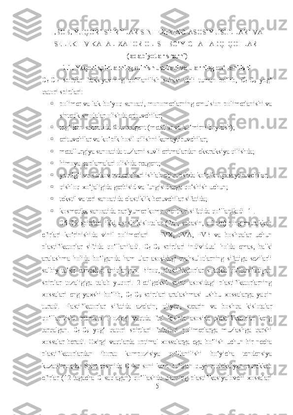 I.BOB. YUQORI SPIRTLAR SINTEZINING ASOSIY USULLARI VA
SELEKTIV KATALIZATOR OLISH BO’YICHA TADQIQOTLARI
( adabiyotlar s harhi)
1 .1. Yuqori spirtlarning olinish usullari va ularning qo‘llanilishi
C
6 - C
14   spirtlar   fraksiyasining   qo‘llanilish   sohasi   turli   tuman   bo‘lib,   C
6 - C
9   yog‘
qatori spirtlari:
 polimer va lak-bo‘yoq sanoati, monomerlarning emulsion polimerlanishi va
sintetik smolalar olishda erituvchilar; 
 tog‘-kon sanoatida flotoreagent (metallar va ko‘mirni boyitish); 
 erituvchilar va ko‘pik hosil qilishni kamaytiruvchilar; 
 metallurgiya sanoatida tuzlarni suvli eritmalardan ekstraksiya qilishda;
 himoya qoplamalari olishda reagent;
 yoqilg‘i va surkov materiallari ishlab chiqarishda ko‘pikni pasaytiruvchilar;
 qishloq-xo‘jaligida gerbisid va fungisidlarga qo‘shish uchun;
 tekstil va teri sanoatida elastiklik beruvchilar sifatida;
 kosmetika sanoatida parfyumer komponentlari sifatida qo‘llaniladi  [ 1 ] .
            C6-C9   spirtlari   ikki   asosli   kislotalar   (ftal,   sebasin,   adipin)   ning   murakkab
efirlari   ko‘rinishida   vinil   polimerlari   –   PVX,   PVA,   PVB   va   boshqalar   uchun
plastifikatorlar   siftida   qo‘llaniladi.   C
6 - C
9   spirtlari   individual   holda   emas,   balki
aralashma   holida   bo‘lganda   ham   ular   asosidagi   mahsulotlarning   sifatiga   sezilarli
salbiy   ta’sir   etmasligi   aniqlangan.   Biroq,   plastifikatorlar   sifatida   qo‘llaniladigan
spirtlar   tozaligiga   talab   yuqori.   2-etilgeksil   spirti   asosidagi   plastifikatorlarning
xossalari   eng   yaxshi   bo‘lib,   C
6 -C
9   spirtlari   aralashmasi   ushbu   xossalarga   yaqin
turadi.   Plastifikatorlar   sifatida   azelain,   oliyen,   stearin   va   boshqa   kislotalar
qo‘llanilishi   mumkin.   Hozirgi   vaqtda   ftal   kislota   asosida   plastifikatorlar   keng
tarqalgan.   C
6 -C
9   yog‘   qatori   spirtlari   ftalatlari   polimerlarga   muzlashga   qarshi
xossalar   beradi.   Oxirgi   vaqtlarda   optimal   xossalarga   ega   bo‘lish   uchun   bir   necha
plastifikatorlardan   iborat   kompozisiya   qo‘llanilishi   bo‘yicha   tendensiya
kuzatilmoqda.   Spirt   qismida   C   lar   soni   kam   bo‘lgan   quyi   molekulyar   murakkab
efirlar   (12   tagacha   C   saqlagan)   qo‘llashda   ularning   plastifikasiyalovchi   xossalari
5 