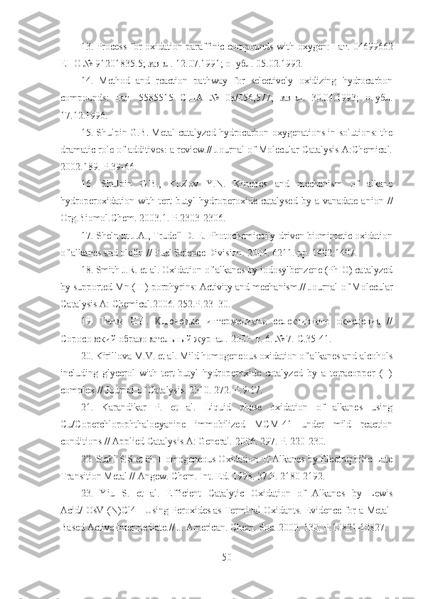 1 3 . Process for oxidation paraffinic compounds with oxygen:   пат . 04699662
ЕПО  № 91201835.5;  заявл . 12.07.1991;  опубл . 05.02.1992.
14 .   Method   and   reaction   pathway   for   selectively   oxidizing   hydrocarbon
compounds:   пат .   5585515   США   №   08/056,577;   заявл .   30.04.1993;   опубл .
17.12.1996.
15 . Shulpin G.B. Metal-catalyzed hydrocarbon oxygenations in solutions: the
dramatic role of additives: a review.// Journal of Molecular Catalysis A:Chemical.
2002.189.  Р .39-66.
16 .   Shulpin   G.B.,   Kozlov   Y.N.   Kinetics   and   mechanism   of   alkane
hydroperoxidation  with  tert-butyl  hydroperoxide catalysed   by a  vanadate  anion   //
Org.Biomol.Chem. 2003.1.  Р .2303-2306.
17 . Shelnutt J.A., Trudell D. E. Photochemically-driven biomimetic oxidation
of alkanes and olefin // Fuel Science Division . 2004.  6211. pp. 1402-1407.
18 . Smith J.R. et al. Oxidation of alkanes by iodosylbenzene (PhIO) catalyzed
by supported Mn (III) porphyrins: Activity and mechanism.// Journal   of   Molecular
Catalysis   A :  Chemical .2006. 252. P .23–30.
19 .   Талзи   Е.П.   Ключевые   интермедиаты   селективного   окисления   //
Соросовский образовательный журнал.   2000.   т . 6. № 7.  С .35-41.
20 . Kirillova M.V. et al. Mild homogeneous oxidation of alkanes and alcohols
including   glycerol   with   tert-butyl   hydroperoxide   catalyzed   by   a   tetracopper   (II)
complex // Journal of Catalysis.   2010. 272. P.9-17.
21 .   Karandikar   P.   et   al.   Liquid   phase   oxidation   of   alkanes   using
Cu/Coperchlorophthalocyanine   immobilized   MCM-41   under   mild   reaction
conditions   // Applied Catalysis A: General.   2006. 297. P.   220-230.
22 . Stahl S.S et al. Homogeneous Oxidation of Alkanes by Electrophilic Late
Transition Metal // Angew. Chem. Int. Ed. 1998. 37.P. 2180-2192.
23 .   Yiu   S.   et   al.   Efficient   Catalytic   Oxidation   of   Alkanes   by   Lewis
Acid/[OsVI(N)Cl4]- Using Peroxides as Terminal Oxidants. Evidence for a   Metal-
Based Active Intermediate.// J. American. Chem. Soc. 2000. 130.   P.10821-10827.
50 