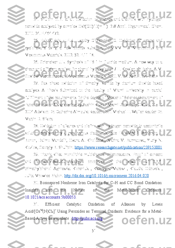 24 .   Shulpin   G.B.   et   al.   Oxidation   of   alkanes   and   alcohols   with   hydrogen
peroxide catalyzed by complex Os3(CO)10(m-H)+2 // Appl. Organometal. Chem.
2010. 24.  Р .464-472.
25 .   Poladi   Raja   H.P.R.,   Landry   Christopher   C.   Oxidation   of   octane   and
cyclohexane   using   a   new   porous   substrate,   Ti-MMM-1   //   Microporous   and
Mesoporous Materials.   2002.   52. P.11-18.
26 .   Grieneisen   J.L.   Synthesis   of   TS-1   in   fluoride   medium.   A   new   way   to   a
cheap and efficient catalyst for phenol hydroxylation / H. Kessler, E. Fache,   A.M.
Govic // Microporous and Mesoporous Materials. 2000. V. 37. № 3. Р .   379-386.
27.   G as   phase   oxidation   of   dimethyl   sulfide   by   titanium   dioxide   based
catalysts   A   Thesis   Submitted   to   the   Faculty   of   Miami   University   In   partial
fulfillment of the requirements for the degree of Master of Science Department of
Paper Science and Engineering by Sachin Kumar Miami University Oxford, OHIO
2004 Advisor: Dr. Catherine Almquist Reader: Prof. Michael H. Waller Reader Dr.
Martin D. Sikora 
28.   Oxidation   of   alkanes   and   olefins   with   hydrogen   peroxide   in   acetonitrile
solution   catalyzed   by   a   mesoporous   titanium-silicate   Ti-MMM-2.   Anderson   J.
Bonon,   Dalmo   Mandelli,   Oxana   A.   Kholdeeva,   Marina   V.   Barmatova,   Yuriy   N.
Kozlov, Georgiy B. Shul’pin.  https://www.researchgate.net/publication/239153801
29.   Titania-silica   monolithic   multichannel   microreactors.   Proof   of   concept
and   fabrication/structure/catalytic   properties   in   the   oxidation   of   2,3,6-
trimethylphenol   Agnieszka   Koreniuk   ,   Katarzyna   Maresz   ,   Klaudia   Odrozek   ,
Julita Mrowiec-Białon.  http://dx.doi.org/10.1016/j.micromeso.2016.04.020
30.   Bioinspired   Nonheme   Iron   Catalysts   for   C–H   and   C C   Bond   Oxidation:
Insights   into   the   Nature   of   the   Metal-Based   Oxidants.
10.1021/acs.accounts.5b00053 .
31.   Efficient   Catalytic   Oxidation   of   Alkanes   by   Lewis
Acid/[Os VI
(N)Cl
4 ] −
  Using   Peroxides   as   Terminal   Oxidants.   Evidence   for   a   Metal-
Based Active Intermediate .  http://pubs.acs.org .
51 