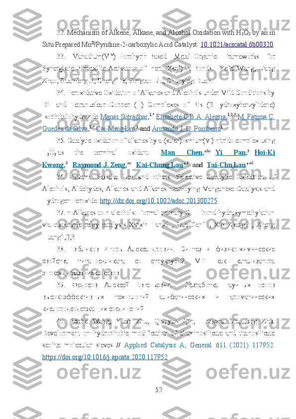 32.  Mechanism of Alkene, Alkane, and Alcohol Oxidation with H
2 O
2   by an in
Situ Prepared Mn II
/Pyridine-2-carboxylic Acid Catalyst.  10.1021/acscatal.6b00320 .
33.   Vanadium(V IV
)–Porphyrin-Based   Metal–Organic   Frameworks   for
Synergistic   Bimetallic   Activation   of   Inert   C(sp 3
)–H   Bonds.     Yefei   Wang,   Liang
Zhao, Guanfeng Ji, Cheng He, Songtao Liu,   Chunying Duan.  
34.  Peroxidative Oxidation of Alkanes and Alcohols under Mild Conditions by
Di-   and   Tetranuclear   Copper   (II)   Complexes   of   Bis   (2-Hydroxybenzylidene)
Isophthalohydrazide   Manas Sutradhar , 1,*
  Elisabete C.B.A. Alegria , 1,2,*
  M. Fátima C.
Guedes da Silva , 1,*
  Cai-Ming Liu , 3
  and   Armando J. L. Pombeiro 1
35.   Catalytic oxidation of alkanes by a (salen)osmium( VI ) nitrido complex using
H
2 O
2   as   the   terminal   oxidant.   Man   Chen , abc
      Yi   Pan , b
      Hoi-Ki
Kwong , b
      Raymond J. Zeng , ac
      Kai-Chung Lau * b
    and     Tai-Chu Lau * ab
   
36.   Pattama   Saisaha   Lea   and   others.   Selective   Catalytic   Oxidation   of
Alcohols,   Aldehydes,   Alkanes   and  Alkenes   Employing  Manganese   Catalysts   and
Hydrogen Peroxide.  http://dx.doi.org/10.1002/adsc.201300275
37. n-Alkanes to n-alcohols: Formal primary C─H bond hydroxymethylation
via   quadruple   relay   catalysis   Xinxin   Tang1   ,   Lan   Gan1   ,   Xin   Zhang1   ,   Zheng
Huang1,2,3
38.   Тябликов   Игорь   Александрович.   Синтез   и   физико-химические
свойства   титаносиликата   со   структурой   MFI   как   катализатора
эпоксидирования алкенов
39.   Федосов   Алексей   Евгеньевич.     Разработка   научных   основ
высокоэффективных   технологий   алифатических   и   ароматических
кислородсодержащих соединений
40.   Baohe   Wang,   Yuan   Zhu,   Qiaoyun   Qin,   Hongxia   Liu,   Jing   Zhu .
Development   on   hydrophobic   modification   of   aluminosilicate   and   titanosilicate
seolite   molecular   sieves   //   Applied   Catalysis   A,   General   611   (2021)   117952 .
https://doi.org/10.1016/j.apcata.2020.117952
52 