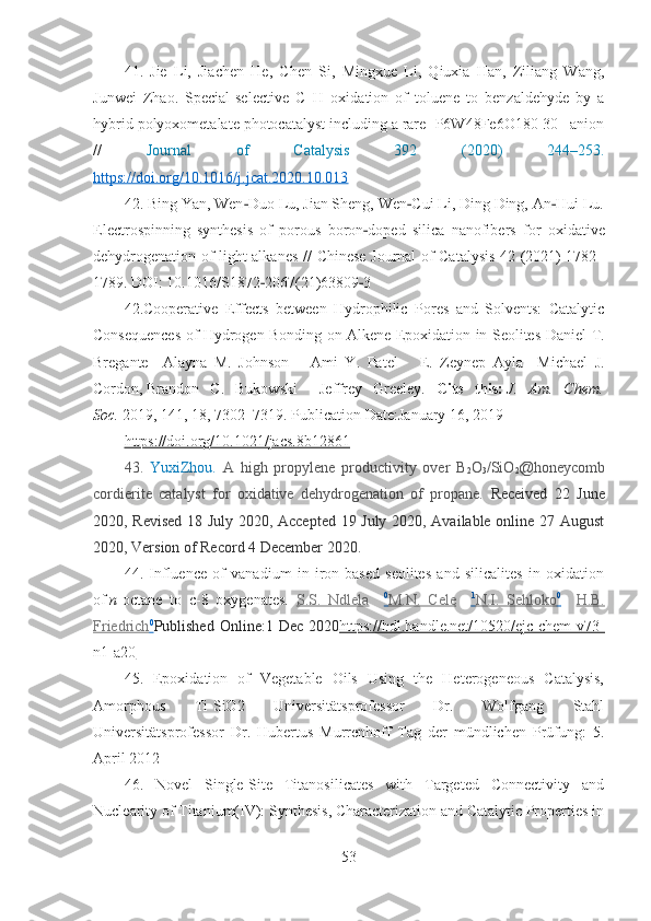 41.   Jie   Li,   Jiachen   He,   Chen   Si,   Mingxue   Li,   Qiuxia   Han,   Ziliang   Wang,
Junwei   Zhao .   Special-selective   C–H   oxidation   of   toluene   to   benzaldehyde   by   a
hybrid   polyoxometalate photocatalyst including a rare [P6W48Fe6O180]30– anion
//   Journal   of   Catalysis   392   (2020)   244–253 .
https://doi.org/10.1016/j.jcat.2020.10.013  
42. Bing Yan, Wen Duo Lu, Jian Sheng, Wen Cui Li, Ding Ding, An Hui Lu.‐ ‐ ‐
Electrospinning   synthesis   of   porous   boron doped   silica   nanofibers	
‐   for   oxidative
dehydrogenation of light alkanes   //   Chinese Journal of Catalysis 42 (2021) 1782–
1789 .  DOI: 10.1016/S1872 2067(21)63809 3	
‐ ‐
42.Cooperative   Effects   between   Hydrophilic   Pores   and   Solvents:   Catalytic
Consequences of Hydrogen Bonding on Alkene Epoxidation in Seolites   Daniel T.
Bregante     Alayna   M.   Johnson       Ami   Y.   Patel       E.   Zeynep   Ayla     Michael   J.
Cordon ,   Brandon   C.   Bukowski     Jeffrey   Greeley.   Cite   this:   J.   Am.   Chem.
Soc.   2019 , 141 , 18 , 7302–7319.  Publication Date : January 16, 2019
https://doi.org/10.1021/jacs.8b12861  
43.   YuxiZhou .   A   high   propylene   productivity   over   B
2 O
3 /SiO
2 @honeycomb
cordierite   catalyst   for   oxidative   dehydrogenation   of   propane.   Received   22   June
2020, Revised 18 July 2020, Accepted 19 July 2020, Available online 27 August
2020, Version of Record 4 December 2020.
44.   Influence   of   vanadium   in   iron-based   seolites   and   silicalites   in   oxidation
of   n -octane   to   c-8   oxygenates.   S.S.   Ndlela     0
   M.N.   Cele        1
   N.I.   Sehloko    0
       H.B.
Friedrich    0
   Published   Online: 1 Dec  2020 https://hdl.handle.net/10520/ejc-chem-v73-
n1-a20
45.   Epoxidation   of   Vegetable   Oils   Using   the   Heterogeneous   Catalysis,
Amorphous   Ti-SiO2   Universitätsprofessor   Dr.   Wolfgang   Stahl
Universitätsprofessor   Dr.   Hubertus   Murrenhoff   Tag   der   mündlichen   Prüfung:   5.
April 2012
46.   Novel   Single-Site   Titanosilicates   with   Targeted   Connectivity   and
Nuclearity of Titanium(IV): Synthesis, Characterization and Catalytic Properties in
53 