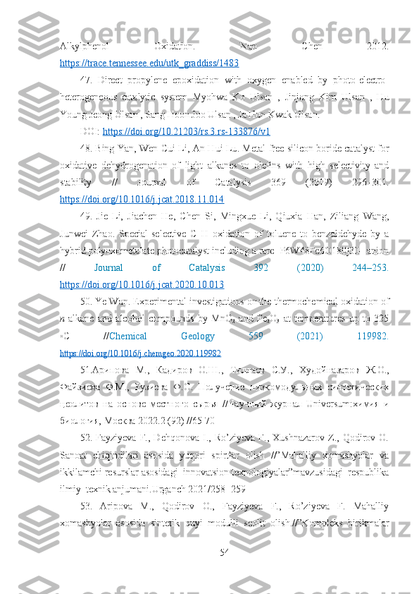 Alkylphenol   Oxidation.   Nan   Chen   2012.
https://trace.tennessee.edu/utk_graddiss/1483
47.   Direct   propylene   epoxidation   with   oxygen   enabled   by   photo-electro-
heterogeneous   catalytic   system   Myohwa   Ko   Ulsan   ,   Jinjong   Kim   Ulsan   ,   Hu
Young Jeong Ulsan , Sang Hoon Joo Ulsan , Ja Hun Kwak Ulsan. 
DOI:  https://doi.org/10.21203/rs.3.rs-133876/v1
48 .   Bing Yan, Wen-Cui Li, An-Hui Lu .   Metal-free silicon boride catalyst for
oxidative   dehydrogenation   of   light   alkanes   to   olefins   with   high   selectivity   and
stability   //   Journal   of   Catalysis   369   (2019)   296–301 .
https://doi.org/10.1016/j.jcat.2018.11.014
4 9 .   Jie   Li,   Jiachen   He,   Chen   Si,   Mingxue   Li,   Qiuxia   Han,   Ziliang   Wang,
Junwei   Zhao .   Special-selective   C–H   oxidation   of   toluene   to   benzaldehyde   by   a
hybrid   polyoxometalate photocatalyst including a rare [P6W48Fe6O180]30– anion
//   Journal   of   Catalysis   392   (2020)   244–253 .
https://doi.org/10.1016/j.jcat.2020.10.013  
50 .  Ye Wan .  Experimental investigations on the thermochemical oxidation of
n -alkane   and   alcohol   compounds   by   MnO
2   and   Fe
2 O
3   at   temperatures   up   to   325
◦C   // Chemical   Geology   559   (2021)   119982 .
https://doi.org/10.1016/j.chemgeo.2020.119982  
5 1.Арипова   М. ,   Кадиров   О.Ш.,   Тиллаев   С.У.,   Худойназаров   Ж.О.,
Файзиева   Ф.М.,   Рузиева   Ф.О.   Получение   низкомодульных   синтетических
цеолитов   на   основе   местного   сырья   //Научный   журнал   Universum:химия   и
биология,   Москва 2022.2 (92) //65-70
52.   Fayziyeva   F.,   Dehqonova   I.,   Ro’ziyeva   F.,   Xushnazarov   Z.,   Qodirov   O.
Sanoat   chiqindilari   asosida   yuqori   spirtlar   olish   //”Mahalliy   xomashyolar   va
ikkilamchi resurslar asosidagi  innovatsion texnologiyalar”mavzusidagi  respublika
ilmiy–texnik anjumani.Urganch 2021/258 -259 
53.   Aripova   M.,   Qodirov   O.,   Fayziyeva   F.,   Ro’ziyeva   F.   Mahalliy
xomashyolar   asosida   sintetik   quyi   modulli   seolit   olish.//”Kompleks   birikmalar
54 