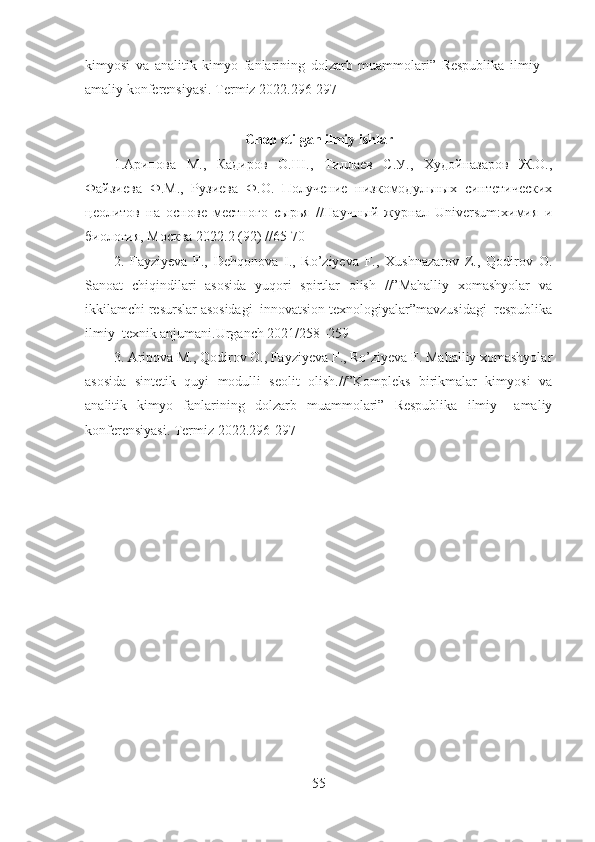 kimyosi   va   analitik   kimyo   fanlarining   dolzarb   muammolari”   Respublika   ilmiy   –
amaliy konferensiyasi. Termiz 2022.296-297
Chop etilgan ilmiy ishlar
1.Арипова   М. ,   Кадиров   О.Ш.,   Тиллаев   С.У.,   Худойназаров   Ж.О.,
Файзиева   Ф.М.,   Рузиева   Ф.О.   Получение   низкомодульных   синтетических
цеолитов   на   основе   местного   сырья   //Научный   журнал   Universum:химия   и
биология, Москва 2022.2 (92) //65-70
2.   Fayziyeva   F.,   Dehqonova   I.,   Ro’ziyeva   F.,   Xushnazarov   Z.,   Qodirov   O.
Sanoat   chiqindilari   asosida   yuqori   spirtlar   olish   //”Mahalliy   xomashyolar   va
ikkilamchi resurslar asosidagi  innovatsion texnologiyalar”mavzusidagi  respublika
ilmiy–texnik anjumani.Urganch 2021/258 -259 
3. Aripova M., Qodirov O., Fayziyeva F., Ro’ziyeva F. Mahalliy xomashyolar
asosida   sintetik   quyi   modulli   seolit   olish.//”Kompleks   birikmalar   kimyosi   va
analitik   kimyo   fanlarining   dolzarb   muammolari”   Respublika   ilmiy   –amaliy
konferensiyasi.  Termiz 2022.296-297
55 