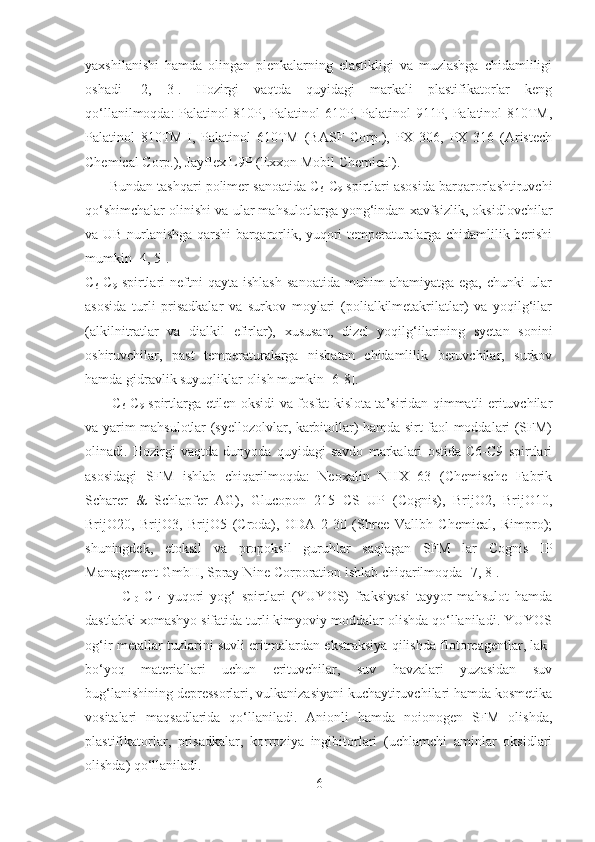 yaxshilanishi   hamda   olingan   plenkalarning   elastikligi   va   muzlashga   chidamliligi
oshadi   [2,   3].   Hozirgi   vaqtda   quyidagi   markali   plastifikatorlar   keng
qo‘llanilmoqda: Palatinol 810P, Palatinol 610P, Palatinol 911P, Palatinol 810TM,
Palatinol   810TM-I,   Palatinol   610TM   (BASF   Corp.),   PX   306,   PX   316   (Aristech
Chemical Corp.), Jayflex L9P (Exxon Mobil Chemical). 
       Bundan tashqari polimer sanoatida C
6 -C
9  spirtlari asosida barqarorlashtiruvchi
qo‘shimchalar olinishi va ular mahsulotlarga yong‘indan xavfsizlik, oksidlovchilar
va UB-nurlanishga qarshi barqarorlik, yuqori temperaturalarga chidamlilik berishi
mumkin [4, 5]. 
C
6 -C
9   spirtlari   neftni   qayta   ishlash   sanoatida   muhim   ahamiyatga   ega,   chunki   ular
asosida   turli   prisadkalar   va   surkov   moylari   (polialkilmetakrilatlar)   va   yoqilg‘ilar
(alkilnitratlar   va   dialkil   efirlar),   xususan,   dizel   yoqilg‘ilarining   syetan   sonini
oshiruvchilar,   past   temperaturalarga   nisbatan   chidamlilik   beruvchilar,   surkov
hamda gidravlik suyuqliklar olish mumkin [6-8].  
           C
6 -C
9   spirtlarga etilen oksidi va fosfat kislota ta’siridan qimmatli erituvchilar
va yarim mahsulotlar (syellozolvlar, karbitollar) hamda sirt faol moddalari (SFM)
olinadi.   Hozirgi   vaqtda   dunyoda   quyidagi   savdo   markalari   ostida   C6-C9   spirtlari
asosidagi   SFM   ishlab   chiqarilmoqda:   Neoxalin   NHX   63   (Chemische   Fabrik
Scharer   &   Schlapfer   AG),   Glucopon   215   CS   UP   (Cognis),   BrijO2,   BrijO10,
BrijO20,   BrijO3,   BrijO5   (Croda),   ODA   2-30   (Shree   Vallbh   Chemical,   Rimpro);
shuningdek,   etoksil   va   propoksil   guruhlar   saqlagan   SFM   lar   Cognis   IP
Management GmbH, Spray Nine Corporation ishlab chiqarilmoqda [7, 8].       
            C
10 -C
14   yuqori   yog‘   spirtlari   (YUYOS)   fraksiyasi   tayyor   mahsulot   hamda
dastlabki xomashyo sifatida turli kimyoviy moddalar olishda qo‘llaniladi. YUYOS
og‘ir metallar tuzlarini suvli eritmalardan ekstraksiya qilishda flotoreagentlar, lak-
bo‘yoq   materiallari   uchun   erituvchilar,   suv   havzalari   yuzasidan   suv
bug‘lanishining depressorlari, vulkanizasiyani kuchaytiruvchilari hamda kosmetika
vositalari   maqsadlarida   qo‘llaniladi.   Anionli   hamda   noionogen   SFM   olishda,
plastifikatorlar,   prisadkalar,   korroziya   ingibitorlari   (uchlamchi   aminlar   oksidlari
olishda) qo‘llaniladi.       
6 