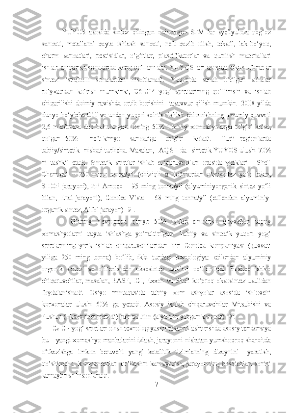             YUYOS   asosida   sintez   qilingan   noionogen   SFM   lar   syellyuloza-qog‘oz
sanoati,   metallarni   qayta   ishlash   sanoati,   neft   qazib   olish,   tekstil,   lak-bo‘yoq,
charm   sanoatlari,   pestisidlar,   o‘g‘itlar,   plastifikatorlar   va   qurilish   materiallari
ishlab chiqarish sohalarida keng qo‘llaniladi. YUYOS lari asosida alkilsulfonatlar
sintezi   istiqbolli   sohalardan   hisoblanadi.   Yuqorida   sanab   o‘tilgan   sohalar
ro‘yxatidan   ko‘rish   mumkinki,   C6-C14   yog‘   spirtlarining   qo‘llinishi   va   ishlab
chiqarilishi   doimiy   ravishda   ortib   borishini     tasavvur   qilish   mumkin.   2008   yilda
dunyo bo‘yicha C10 va undan yuqori spirtlar ishlab chiqarishning umumiy quvvati
2,6   mln/tonna   deb   baholangan.   Uning   50%   i   tabiiy   xomashyolarga   to‘g‘ri   kelsa,
qolgan   50%   -   neft-kimyo     sanoatiga     to‘g‘ri     keladi.     Turli   regionlarda
tabiiy/sintetik     nisbati turlicha. Masalan,     AQSH da     sintetik YUYOS ulushi 70%
ni   tashkil   etadi.   Sintetik   spirtlar   ishlab   chiqaruvchilari   orasida   yiriklari   -   Shell
Chemical   –   250   ming   tonna/yil   (chiziqli   α -olefinlardan   oksosintez   yo‘li   bilan,
SHOP   jarayoni),   BP   Amoco   –   95   ming   tonna/yil   (alyuminiyorganik   sintez   yo‘li
bilan,   Epal-jarayoni),   Condea   Vista   –   68   ming   tonna/yil   (etilendan   alyuminiy-
organik sintez, Alfol-jarayon) [9].
            G arbiy   Yevropada   qariyb   50%   ishlab   chiqarish   quvvatlari   tabiiyʻ
xomashyolarni   qayta   ishlashga   yo‘naltirilgan.   Tabiiy   va   sintetik   yuqori   yog‘
spirtlarining   yirik   ishlab   chiqaruvchilaridan   biri   Condea   kompaniyasi   (quvvati
yiliga   250   ming   tonna)   bo‘lib,   ikki   turdagi   texnologiya:   etilendan   alyuminiy
organik   sintezi   va   olifenlardan   oksosintez   usullari   qo‘llaniladi.   Boshqa   ishlab
chiqaruvchilar, masalan, BASF, ICI, Exxon va Shell  ko‘proq oksosintez usulidan
foydalanishadi.   Osiyo   mintaqasida   tabiiy   xom   ashyolar   asosida   ishlovchi
korxonalar   ulushi   60%   ga   yetadi.   Asosiy   ishlab   chiqaruvchilar   Mitsubishi   va
Fushun (oksosintez metodi) hamda Jilin (alyuminiyorganik sintez) [9].  
      C
6 -C
14  yog‘ spirtlari olish texnologiyasini takomillashtirishda asosiy tendensiya
bu – yangi xomashyo manbalarini izlash, jarayonni nisbatan yumshoqroq sharoitda
o‘tkazishga   imkon   beruvchi   yangi   katalitik   tizimlarning   dizaynini     yaratish,
qo‘shimcha   komponentlar   qo‘llashni kamaytirish, jarayonning bosqichlari sonini
kamaytirish hisoblanadi.
7 