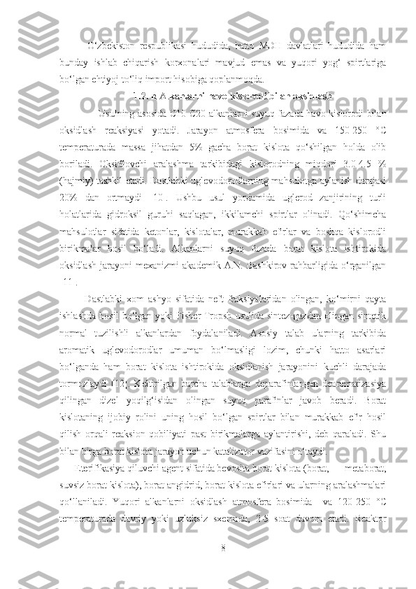             O‘zbekiston   respublikasi   hududida,   hatto   MDH   davlatlari   hududida   ham
bunday   ishlab   chiqarish   korxonalari   mavjud   emas   va   yuqori   yog‘   spirtlariga
bo‘lgan ehtiyoj to‘liq import hisobiga qoplanmoqda.     
1. 2 . n-Alkanlarni havo kislorodi bilan oksidlash
            Usulning asosida   C 10- C 20 alkanlarni suyuq fazada havo kislorodi bilan
oksidlash   reaksiyasi   yotadi.   Jarayon   atmosfera   bosimida   va   150-250   ° C
temperaturada   massa   jihatdan   5%   gacha   borat   kislota   qo‘shilgan   holda   olib
boriladi.   Oksidlovchi   aralashma   tarkibidagi   kislorodning   miqdori   3.0-4.5   %
(hajmiy) tashkil etadi. Dastlabki uglevodorodlarning mahsulotga aylanish darajasi
20%   dan   ortmaydi   [10].   Ushbu   usul   yordamida   uglerod   zanjirining   turli
holatlarida   gidroksil   guruhi   saqlagan,   ikkilamchi   spirtlar   olinadi.   Qo‘shimcha
mahsulotlar   sifatida   ketonlar,   kislotalar,   murakkab   efirlar   va   boshqa   kislorodli
birikmalar   hosil   bo‘ladi.   Alkanlarni   suyuq   fazada   borat   kislota   ishtirokida
oksidlash   jarayoni   mexanizmi   akademik   A.N.   Bashkirov   rahbarligida   o‘rganilgan
[11].    
            Dastlabki   xom   ashyo   sifatida   neft   fraksiyalaridan   olingan,   ko‘mirni   qayta
ishlashda   hosil   bo‘lgan  yoki   Fisher-Tropsh   usulida   sintez-gazdan   olingan  sintetik
normal   tuzilishli   alkanlardan   foydalaniladi.   Asosiy   talab   ularning   tarkibida
aromatik   uglevodorodlar   umuman   bo‘lmasligi   lozim,   chunki   hatto   asarlari
bo‘lganda   ham   borat   kislota   ishtirokida   oksidlanish   jarayonini   kuchli   darajada
tormozlaydi   [12].   Keltirilgan   barcha   talablarga   deparafinlangan   dearomatizasiya
qilingan   dizel   yoqilg‘isidan   olingan   suyuq   parafinlar   javob   beradi.   Borat
kislotaning   ijobiy   rolini   uning   hosil   bo‘lgan   spirtlar   bilan   murakkab   efir   hosil
qilish   orqali   reaksion   qobiliyati   past   birikmalarga   aylantirishi,   deb   qaraladi.   Shu
bilan birga borat kislota jarayon uchun katalizator vazifasini o‘taydi.  
       Eterifikasiya qiluvchi agent sifatida bevosita borat kislota (borat,        metaborat,
suvsiz borat kislota), borat angidrid, borat kislota efirlari va ularning aralashmalari
qo‘llaniladi.   Yuqori   alkanlarni   oksidlash   atmosfera   bosimida     va   120-250   ° C
temperaturada   davriy   yoki   uzluksiz   sxemada,   2-5   soat   davom   etadi.   Reaktor
8 