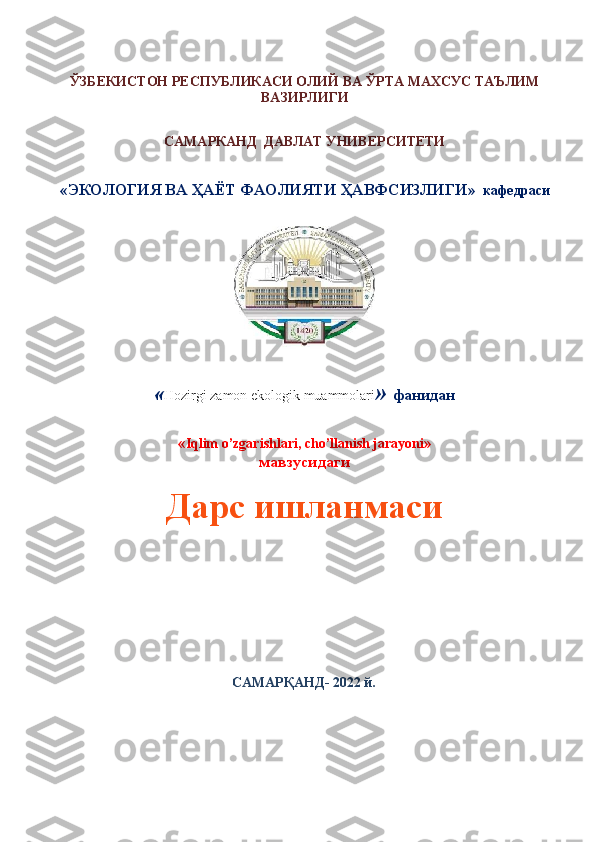 ЎЗБЕКИСТОН РЕСПУБЛИКАСИ ОЛИЙ ВА ЎРТА МАХСУС ТАЪЛИМ
ВАЗИРЛИГИ
САМАРКАНД  ДАВЛАТ УНИВЕРСИТЕТИ
« ЭКОЛОГИЯ ВА ҲАЁТ ФАОЛИЯТИ ҲАВФСИЗЛИГИ »    кафедраси
« Hozirgi   zamon   ekologik   muammolari »  фанидан
« Iqlim o’zgarishlari, cho’llanish jarayoni »
мавзусида ги
Дарс ишланмаси
         
                                                  САМАРҚАНД- 202 2  й. 
