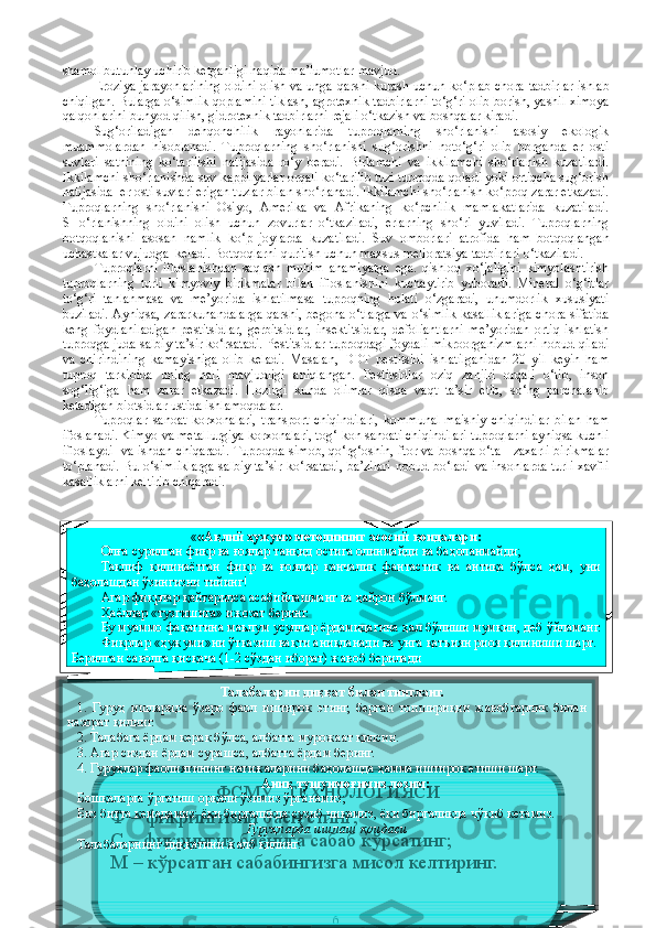 shamol butunlay uchirib ketganligi haqida ma’lumotlar mavjud.
Eroziya jarayonlarining oldini olish va unga qarshi kurash uchun   ko‘plab chora-tadbirlar ishlab
chiqilgan. Bularga o‘simlik   qoplamini tiklash, agrotexnik tadbirlarni to‘g‘ri olib borish, yashil ximoya
qalqonlarini bunyod qilish, gidrotexnik tadbirlarni rejali o‘tkazish va boshqalar kiradi.
Sug‘oriladigan   dehqonchilik   rayonlarida   tuproqlarning   sho‘rlanishi   asosiy   ekologik
muammolardan   hisoblanadi.   Tuproqlarning   sho‘rlanishi   sug‘orishni   noto‘g‘ri   olib   borganda   er   osti
suvlari   sathining   ko‘tarilishi   natijasida   ro‘y   beradi.   Birlamchi   va   ikkilamchi   sho‘rlanish   kuzatiladi.
Ikkilamchi sho‘rlanishda suv kappilyarlar orqali ko‘tarilib tuzi tuproqda qoladi yoki ortiqcha sug‘orish
natijasida  er osti suvlari erigan tuzlar bilan sho‘rlanadi. Ikkilamchi sho‘rlanish ko‘proq zarar etkazadi.
Tuproqlarning   sho‘rlanishi   Osiyo,   Amerika   va   Afrikaning   ko‘pchilik   mamlakatlarida   kuzatiladi.
SHo‘rlanishning   oldini   olish   uchun   zovurlar   o‘tkaziladi,   erlarning   sho‘ri   yuviladi.   Tuproqlarning
botqoqlanishi   asosan   namlik   ko‘p   joylarda   kuza tiladi.   Suv   omborlari   atrofida   ham   botqoqlangan
uchastkalar vujudga  keladi. Botqoqlarni quritish uchun maxsus melioratsiya tadbirlari o‘tkaziladi. 
Tuproqlarni   ifloslanishdan   saqlash   muhim   ahamiyatga   ega.   qishloq   xo‘jaligini   kimyolashtirish
tuproqlarning   turli   kimyoviy   birikmalar   bilan   ifloslanishini   kuchaytirib   yuboradi.   Mineral   o‘g‘itlar
to‘g‘ri   tanlanmasa   va   me’yorida   ishlatilmasa   tuproqning   holati   o‘zgaradi,   unumdorlik   xususiyati
buziladi. Ayniqsa, zararkunandalarga qarshi, begona o‘tlarga va o‘simlik kasalliklariga  chora sifatida
keng   foydlaniladigan   pestitsidlar,   gerbitsidlar,   insektitsidlar,   defoliantlarni   me’yoridan   ortiq   ishlatish
tuproqga juda salbiy ta’sir ko‘rsatadi. Pestitsidlar tuproqdagi foydali mikroorganizmlarni nobud qiladi
va   chirindining   kamayishiga   olib   keladi.   Masalan,   DDT   pestitsidi   ishlatilganidan   20   yil   keyin   ham
tuproq   tarkibida   uning   hali   mavjudligi   aniqlangan.   Pestitsidlar   oziq   zanjiri   orqali   o‘tib,   inson
sog‘lig‘iga   ham   zarar   etkazadi.   Hozirgi   kunda   olimlar   qisqa   vaqt   ta’sir   etib,   so‘ng   parchalanib
ketadigan biotsidlar ustida ishlamoqdalar. 
Tuproqlar   sanoat   korxonalari,   transport   chiqindilari,   kommunal-maishiy   chiqindilar   bilan   ham
ifoslanadi. Kimyo va metallurgiya korxonalari, tog‘-kon   sanoati chiqindilari tuproqlarni ayniqsa kuchli
ifloslaydi   va ishdan chiqaradi. Tuproqda simob, qo‘rg‘oshin, ftor va boshqa o‘ta     zaxarli birikmalar
to‘planadi. Bu o‘simliklarga salbiy ta’sir ko‘rsatadi,  ba’zilari  nobud bo‘ladi va insonlarda turli xavfli
kasalliklarni keltirib chiqaradi.
6« «Ақлий ҳужум» методининг асосий  қ оидалари:
Олға сурилган фикр ва ғоялар танқид остига олинмайди ва баҳоланмайди;
Таклиф  қилинаётган  фикр  ва  ғоялар  қанчалик  фантастик  ва  антиқа  бўлса  ҳам,  уни 
баҳолашдан ўзингизни тийинг! 
Агар фикрлар қайтарилса асабийлашманг ва ҳайрон бўлманг.
Ҳ аёллар «тузгишига» ижозат беринг.
Бу муаммо фа қ атгина маълум усуллар ёрдамидагина  ҳ ал б ў лиши мумкин, деб  ў йлам а нг. 
Фикрлар « ҳ ужуми»ни  ў тказиш ва қ ти ани қ ланади ва унга  қ атъиян риоя  қ илиниши шарт.
Берилган саволга  қ ис қ ача (1-2 с ў здан иборат) жавоб берилади
ФСМУ   ТЕХНОЛОГИЯСИ
Ф – фикрингизни баён етинг; 
С – фикрингиз баёнига сабаб кўрсатинг; 
М – кўрсатган сабабингизга мисол келт иринг.
иринг; 
У – фикрингизни умумлаштиринг Талабаларни диққат билан тингланг.
1.  Гуруҳ  ишларида  ўзаро  фаол  иштирок  этинг,  берган  топшириқни  жавобгарлик  билан 
назорат қилинг.
2. Талабага ёрдам керак бўлса, албатта мурожаат қилсин.
3. Агар сиздан ёрдам сурашса, албатта ёрдам бер и нг.
4. Гуруҳлар фаолиятининг натижаларини баҳолашда ҳамма иштирок етиши шарт.
Аниқ тушунмоғимиз лозим:
Бошқаларга  ў ргатиш ор қ али  ў зимиз  ў рганамиз;
Биз битта кемадамиз: ёки биргаликда сузиб чи қ амиз, ёки биргаликда ч ў киб кетамиз.
Гуруҳларда ишлаш қоидаси
Талабаларнинг диққатини жалб қилинг. 