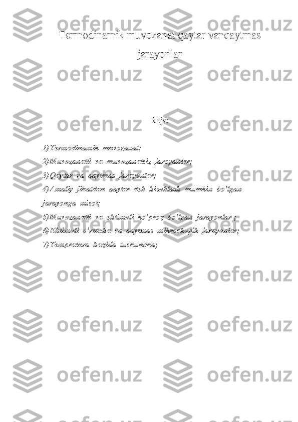 Termodinamik muvozanat qaytar vanqaytmas
jarayonlar
Reja:
1) Termodinamik  muvozanat:
2) Muvozanatli  va  muvozanatsiz  jaroyanlar;
3) Qaytar  va  qaytmas  jarayonlar;
4) Amaliy  jihatdan  qaytar  deb  hisoblash  mumkin  bo’lgan  
jarayonga  misol;
5) Muvozanatli  va  ehtimoli  ko’proq  bo’lgan  jarayonlar ;
6) Ehtimoli  o’rtacha  va  qaytmas  mikroskopik  jarayonlar;
7) Tempratura  haqida  tushuncha; 