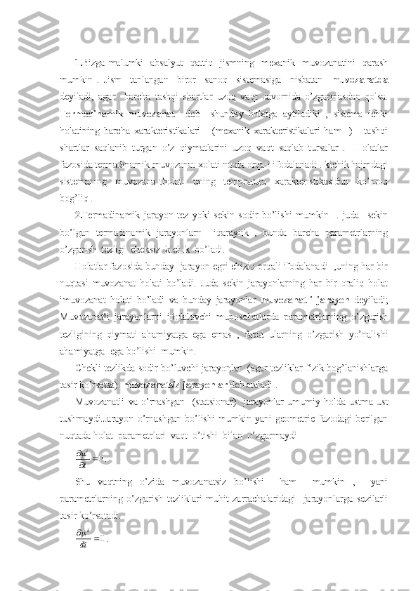  
1. Bizga  malumki    absalyut     qattiq    jismning    mexanik    muvozanatini    qarash
mumkin   .   Jism     tanlangan     biror     sanoq     sistemasiga     nisbatan     muvozanatda
deyiladi,   agar     barcha   tashqi   shartlar   uzoq   vaqt   davomida   o’zgarmasdan   qolsa.
Termodinamik   muvozanat     deb     shunday   holatga   aytiladiki   ,   sistema   ichki
holatining   barcha   xarakteristikalari       (mexanik   xarakteristikalari   ham     )       tashqi
shartlar   saqlanib   turgan   o’z   qiymatlarini   uzoq   vaqt   saqlab   tursalar   .     Holatlar
fazosida termadinamik muvozanat xolati nuqta orqali ifodalanadi . kichik hajmdagi
sistemaning     muvozana   tholati     uning     tempratura     xarakteristikasidan     ko’proq
bog’liq .
2. Termadinamik   jarayon   tez   yoki   sekin   sodir   bo’lishi   mumkin     .   juda     sekin
bo’lgan   termadinamik   jarayonlarn     iqaraylik   ,   bunda   barcha   parametrlarning
o’zgarish  tezligi  cheksiz  kichik  bo’ladi.
Holatlar fazosida bunday  jarayon egri chiziq orqali ifodalanadi  ,uning har bir
nuqtasi   muvozanat   holati   bo’ladi.   Juda   sekin   jarayonlarning   har   bir   oraliq   holat
imuvozanat   holati   bo’ladi   va   bunday   jarayonlar   muvozanatli   jarayon   deyiladi;
Muvozanatli   jarayonlarni   ifodalovchi   munosabatlarda   parametrlarning   o’zgarish
tezligining   qiymati   ahamiyatga   ega   emas   ,   faqat   ularning   o’zgarish   yo’nalishi
ahamiyatga  ega bo’lishi  mumkin.
Chekli tezlikda sodir bo’luvchi jarayonlar   (agar tezliklar fizik bog’lanishlarga
tasir ko’rsatsa)   muvozanatsiz jarayonlar  deb ataladi .
Muvozanatli   va   o’rnashgan     (statsionar)     jarayonlar   umumiy   holda   ustma   ust
tushmaydi.Jarayon   o’rnashgan   bo’lishi   mumkin   yani   geometric   fazodagi   berilgan
nuqtada holat  parametrlari  vaqt  o’tishi  bilan  o’zgarmaydi
0

t i
.
Shu   vaqtning   o’zida   muvozanatsiz   bo’lishi     ham     mumkin   ,     yani
parametrlarning   o’zgarish   tezliklari   muhit   zarrachalaridagi     jarayonlarga   sezilarli
tasir ko’rsatadi.                           	
0	
dt
k

. 