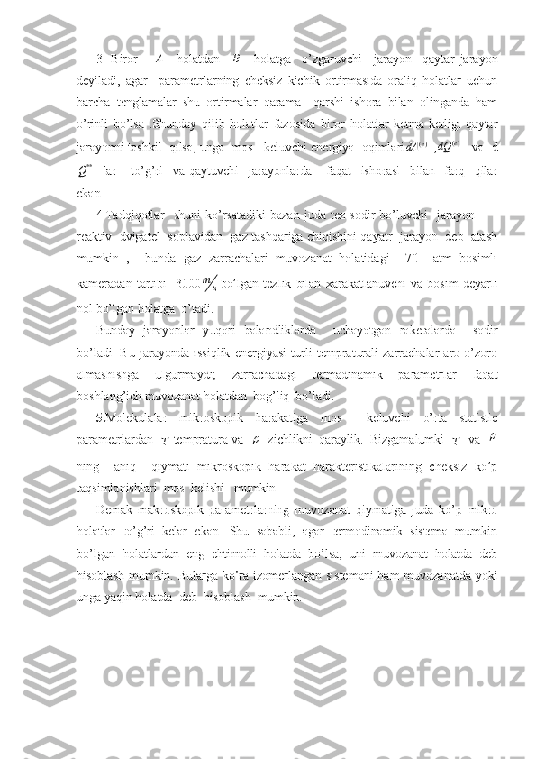 3.   Biror      A     holatdan    	B     holatga     o’zgaruvchi     jarayon     qaytar   jarayon
deyiladi,   agar     parametrlarning   cheksiz   kichik   ortirmasida   oraliq   holatlar   uchun
barcha   tenglamalar   shu   ortirmalar   qarama   –qarshi   ishora   bilan   olinganda   ham
o’rinli   bo’lsa   .Shunday   qilib   holatlar   fazosida   biror   holatlar   ketma-ketligi   qaytar
jarayonni tashkil  qilsa, unga  mos   keluvchi energiya  oqimlari	
)(e	dA  ,	)(e	dQ      va  d	
**Q
    lar       to’g’ri     va   qaytuvchi     jarayonlarda       faqat     ishorasi     bilan     farq     qilar
ekan.
4. Tadqiqotlar     shuni   ko’rsatadiki   bazan   juda   tez   sodir   bo’luvchi     jarayon         -
reaktiv   dvigatel   soplavidan   gaz tashqariga chiqishini qayatr   jarayon   deb   atash
mumkin   ,     bunda   gaz   zarrachalari   muvozanat   holatidagi     70     atm   bosimli
kameradan   tartibi     3000
sm
bo’lgan   tezlik   bilan   xarakatlanuvchi   va   bosim   deyarli
nol bo’lgan holatga  o’tadi.
Bunday   jarayonlar   yuqori   balandliklarda     uchayotgan   raketalarda     sodir
bo’ladi.   Bu   jarayonda   issiqlik   energiyasi   turli   tempraturali   zarrachalar   aro   o’zoro
almashishga   ulgurmaydi;   zarrachadagi   termadinamik   parametrlar   faqat
boshlang’ich muvozanat holatdan  bog’liq  bo’ladi.
5. Molekulalar   mikroskopik   harakatiga   mos     keluvchi   o’rta   statistic
parametrlardan  	
T  tempratura va  	   zichlikni  qaraylik.  Bizgamalumki  	T   va  	
ning     aniq     qiymati   mikroskopik   harakat   harakteristikalarining   cheksiz   ko’p
taqsimlanishlari  mos  kelishi   mumkin.
Demak   makroskopik   parametrlarning   muvozanat   qiymatiga   juda   ko’p   mikro
holatlar   to’g’ri   kelar   ekan.   Shu   sababli,   agar   termodinamik   sistema   mumkin
bo’lgan   holatlardan   eng   ehtimolli   holatda   bo’lsa,   uni   muvozanat   holatda   deb
hisoblash mumkin. Bularga ko’ra izomerlangan sistemani  ham muvozanatda yoki
unga yaqin holatda  deb  hisoblash  mumkin. 