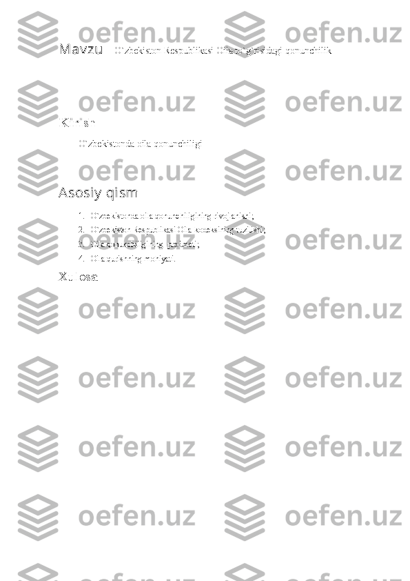 Mav zu    O`zbekiston Respublikasi Oila to`g`risidagi qonunchilik
Kirish
O`zbekistonda oila qonunchiligi
Asosiy  qism
1. O`zbekistonda oila qonunchiligining rivojlanishi;
2. O`zbekiston Respublikasi Oila kodeksining tuzilishi;
3. Oila qonunchiligining  predmeti;
4. Oila qurishning mohiyati.
Xulosa 