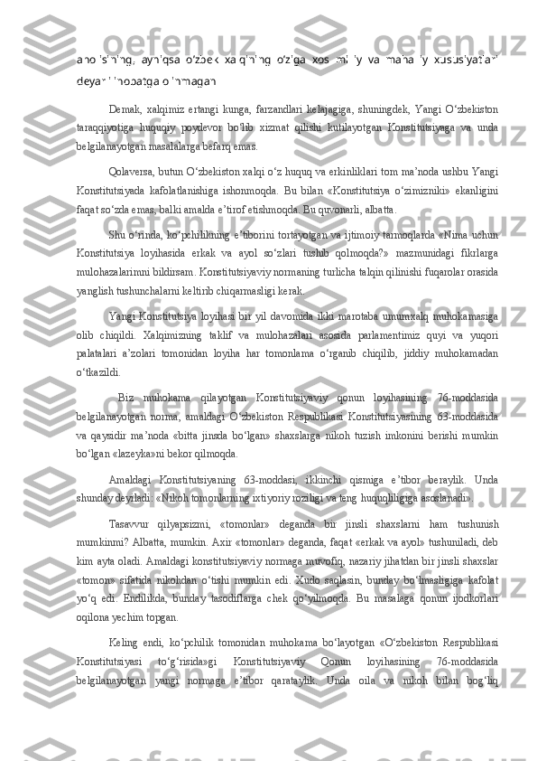 aholisining,   ayniqsa   o’zbek   xalqining   o’ziga   xos   milliy   va   mahalliy   xususiyatlari
dеyarli inobatga olinmagan
Demak,   xalqimiz   ertangi   kunga,   farzandlari   kelajagiga,   shuningdek,   Yangi   O‘zbekiston
taraqqiyotiga   huquqiy   poydevor   bo‘lib   xizmat   qilishi   kutilayotgan   Konstitutsiyaga   va   unda
belgilanayotgan masalalarga befarq emas.
Qolaversa, butun O‘zbekiston xalqi o‘z huquq va erkinliklari tom ma’noda ushbu Yangi
Konstitutsiyada   kafolatlanishiga   ishonmoqda.   Bu   bilan   «Konstitutsiya   o‘zimizniki»   ekanligini
faqat so‘zda emas, balki amalda e’tirof etishmoqda. Bu quvonarli, albatta.
Shu o‘rinda, ko‘pchilikning  e’tiborini  tortayotgan  va ijtimoiy tarmoqlarda «Nima uchun
Konstitutsiya   loyihasida   erkak   va   ayol   so‘zlari   tushib   qolmoqda?»   mazmunidagi   fikrlarga
mulohazalarimni bildirsam. Konstitutsiyaviy normaning turlicha talqin qilinishi fuqarolar orasida
yanglish tushunchalarni keltirib chiqarmasligi kerak.
Yangi   Konstitutsiya   loyihasi   bir   yil   davomida   ikki   marotaba   umumxalq   muhokamasiga
olib   chiqildi.   Xalqimizning   taklif   va   mulohazalari   asosida   parlamentimiz   quyi   va   yuqori
palatalari   a’zolari   tomonidan   loyiha   har   tomonlama   o‘rganib   chiqilib,   jiddiy   muhokamadan
o‘tkazildi.
  Biz   muhokama   qilayotgan   Konstitutsiyaviy   qonun   loyihasining   76-moddasida
belgilanayotgan   norma,   amaldagi   O‘zbekiston   Respublikasi   Konstitutsiyasining   63-moddasida
va   qaysidir   ma’noda   «bitta   jinsda   bo‘lgan»   shaxslarga   nikoh   tuzish   imkonini   berishi   mumkin
bo‘lgan «lazeyka»ni bekor qilmoqda.
Amaldagi   Konstitutsiyaning   63-moddasi,   ikkinchi   qismiga   e’tibor   beraylik.   Unda
shunday deyiladi: «Nikoh tomonlarning ixtiyoriy roziligi va teng huquqliligiga asoslanadi».
Tasavvur   qilyapsizmi,   «tomonlar»   deganda   bir   jinsli   shaxslarni   ham   tushunish
mumkinmi? Albatta, mumkin. Axir «tomonlar» deganda, faqat «erkak va ayol» tushuniladi, deb
kim ayta oladi. Amaldagi konstitutsiyaviy normaga muvofiq, nazariy jihatdan bir jinsli shaxslar
«tomon»   sifatida   nikohdan   o‘tishi   mumkin   edi.   Xudo   saqlasin,   bunday   bo‘lmasligiga   kafolat
yo‘q   edi.   Endilikda,   bunday   tasodiflarga   chek   qo‘yilmoqda.   Bu   masalaga   qonun   ijodkorlari
oqilona yechim topgan.
Keling   endi,   ko‘pchilik   tomonidan   muhokama   bo‘layotgan   «O‘zbekiston   Respublikasi
Konstitutsiyasi   to‘g‘risida»gi   Konstitutsiyaviy   Qonun   loyihasining   76-moddasida
belgilanayotgan   yangi   normaga   e’tibor   qarataylik.   Unda   oila   va   nikoh   bilan   bog‘liq 