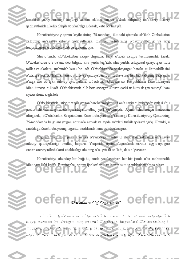 konstitutsiyaviy   normaga   bugungi   zamon   talablaridan   va   o‘zbek   xalqining   an’anaviy   oilaviy
qadriyatlaridan kelib chiqib yondashilgan desak, xato bo‘lmaydi.
Konstitutsiyaviy   qonun   loyihasining   76-moddasi,   ikkinchi   qismida   «Nikoh   O‘zbekiston
xalqining   an’anaviy   oilaviy   qadriyatlariga,   nikohlanuvchilarning   ixtiyoriy   roziligi   va   teng
huquqliligiga asoslanadi» deb belgilanmoqda.
Shu   o‘rinda,   «O‘zbekiston   xalqi»   deganda,   faqat   o‘zbek   xalqini   tushunmaslik   kerak.
O‘zbekistonni   o‘z   vatani   deb   bilgan,   shu   yerda   tug‘ilib,   shu   yurtda   istiqomat   qilayotgan   turli
millat  va elatlarni tushunish kerak bo‘ladi. O‘zbekistonda yashayotgan barcha millat  vakillarini
o‘zlariga   xos   bo‘lgan   an’anaviy   oilaviy   qadriyatlari   bor.   Qolaversa,   har   bir   xalqning   faqatgina
o‘ziga   xos   bo‘lgan   oilaviy   qadriyatlari,   urf-odatlari   O‘zbekiston   Respublikasi   Konstitutsiyasi
bilan himoya qilinadi. O‘zbekistonda olib borilayotgan «Inson qadri uchun» degan tamoyil ham
aynan shuni anglatadi.
O‘zbekistonda istiqomat qilayotgan barcha xalqlarning an’anaviy oilaviy qadriyatlari «bir
jinsli»   shaxslarning   nikoh   qurishiga   mutlaq   yo‘l   qo‘ymaydi.   Aynan   shu   nuqtai   nazardan
olinganda, «O‘zbekiston Respublikasi Konstitutsiyasi to‘g‘risida»gi Konstitutsiyaviy Qonunning
76-moddasida belgilanayotgan normada «erkak va ayol» so‘zlari tushib qolgani yo‘q. Chunki, u
amaldagi Konstitutsiyaning tegishli moddasida ham qo‘llanilmagan.
Eng   muhimi,   «bir   jinsli   shaxslar   o‘rtasidagi   nikoh»   O‘zbekiston   xalqining   an’anaviy
oilaviy   qadriyatlariga   mutlaq   begona.   Yuqorida   ayrim   fuqarolarda   xavotir   uyg‘otayotgan
«noan’anaviy nikoh»larni cheklashga shuning o‘zi yetarli bo‘ladi, deb o‘ylayman.
Konstitutsiya   shunday   bir   hujjatki,   unda   yozilayotgan   har   bir   jumla   o‘ta   mohironalik
bilan yozilishi kerak. Bizningcha, qonun ijodkorlari – xalqimiz buning uddasidan chiqa olgan.
 
              Oila qonunchiligining predmeti
  Har bir fanning o`z predmeti bo`lganidek Oila qonunchiligi ham uz predmetiga ega. Oila
xuquqi   munosabatiga   kiradigan   uning   predmeti   O`zbekiston   Respublikasi   Oila   kodeksining   5-
moddasida   berilgan.   Unga   ko`ra   oila   to`g`risidagi   qonun   hujjatlari   nikoh   tuzish,   nikohning
tugatilishi va uni haqiqiy emas deb topish shartlari va tartibini belgilaydi. Oila a`zolari: er-xotin, 