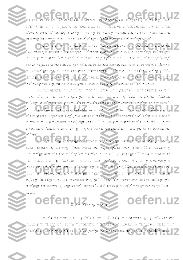 ota-ona   va   bolalar   (farzandlikka   oluvchilar   va   farzandlikka   olinganlar)   o`rtasidagi,   oila
to`g`risidagi  qonun  hujjatlarlarida  nazarda  tutilgan   hollarda   va  doirada   esa  qarindoshlar   hamda
o`zga   shaxslar   o`rtasidagi   shaxsiy   nomulkiy   va   mulkiy   munosabatlarni,   shuningdek   ota-ona
qaramog`idan mahrum bo`lgan bolalarni oilaga olish kabi masalalarni tartibga soladi.
    Oila   qonunchiligi   oila   huquqi   predmetini   tashkil   qiladigan   munosabatlarni   ifodalashda
ikki mezon, o`lchovdan foydalangan. Birinchidan,  qonun oila huquqi bilan tartibga  solinadigan
huquqiy   munosabat   ishtirokchilari   doirasini   belgilaydi:   bular   oila   a`zolari,   oila   to`g`risidagi
qonun hujjatlarida nazarda tutilgan hollarda va doirada boshqa qarindoshlar va shahslar. Ammo
bu ko`rsatilgan mezon-o`lchovlar yetarli hisoblanmaydi. Oila a`zolari o`rtasida o`zining yuridik
tabiatiga   ko`ra   juda   ko`p   va   har   xil   munosabatlar   vujudga   kelishi   mumkin.   Bu   munosabatlar
ma`muriy huquqiy, mehnat huquqiy va boshqa huquqiy munosabatlar bo`lishi mumkin.
  Bu munosabatlar qonun birinchi mezon-o`lchovidan foydalanish bilan bir vaqtda ikkinchi
mezon-o`lchovi   ham   belgilangan,   ya`ni   oila   huquqi   qonunchiligi   faqat   oila   a`zolari   o`rtasida
vujudga keladigan shaxsiy nomulkiy va mulkiy xarakterdagi munosabatlarnigina tartibga soladi.
Ammo   oila   huquqi   predmetini   belgilash   uchun   bu   mezon   yetarli   hisoblanmaydi.   Masalan,   bir
oilada yashab turgan opa-singil, aka-ukalar o`rtasidagi qarz shartnomasi tuzilishida oila a`zolari
o`rtasida mulkiy munosabatlar vujudga keladi. Bu huquqiy munosabatlar oila qonunchiligi bilan
emas,   balki   fuqarolik   qonunchiligining   shartnoma   munosabatlarini   tartibga   solish   asosida   hal
qilinadi.
  Oila huquqining predmetiga qarindoshlarning bir-biriga nisbatan munosabatlari, masalan,
quda-   andachilik,   ularning   o`zaro   huquq   va   majburiyatlari   ham   kiradi.   Oila   huquqining
predmetiga  yana oila a`zolarining ishtirok etishi bilan vujudga keladigan ijtimoiy  munosabatlar
ham   kiradi.   Ularning   o`rtasidagi   nikoh,   qarindoshlik,   farzandlikka   olish,   homiylik   va   vasiylik
munosabatlari   ham   oila   huquqi   bilan   tartibga   solinadi.   Masalan,   Oila   kodeksining   73-moddasi
bolani   tarbiyalash,   unga   ta`lim   berishga   bo`lgan   huquqi   ota-onaning   boshqa   shaxslar   o`rtasida
vujudga   keladigan   mutloq   munosabatdan,   ya`ni   hech   kim   tomonidan   bolaga   berilayotgan
tarbiyaga aralashmaslik, unga xalaqit bermaslik kabi shaxsiy huquqini amalga oshirishga ijozat
beradi.
            Oila qurishning mohiyati
    Huquqiy   ma`noda   oila   –   yuridik   aloqadir.   Oilaviy   munosabatlardagi   yuridik   xarakter
huquqiy normalar bilan ularning munosabatlarini tartibga solib, davlatning majburiy qoidalari bilan
oila a`zolarining xulqiga ta`sir etib, oilani jamiyat xohlagan asosda rivojlantirishga yordam beradi. 