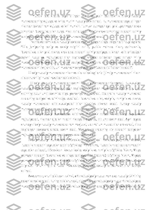     Yuridik   fakt   sifatida   qayd   qilingan   nikoh   va   yaqin   qarindoshlik   oilaviy-huquqiy
munosabatlarning  vujudga kelishida  muhim huquqiy asos bo`ladi.  Bu munosabatlar  qayd qilingan
nikohdan tashqari  ham  vujudga kelishi  mumkin.  Turmush  qurmagan ayol  yoki uylanmagan  erkak
tomonidan   farzandlika   olish   bunga   misol   bo`la   oladi.   Yolg`iz   shaxs   tomonidan   bolalarni   doimiy
tarbiyaga olganda ham oilaviy-huquqiy munosabatlar vujudga keladi.
  Insonparvar demokratik huquqiy davlatda mavjud bo`lgan oilaga  bergan ta`rif quyidagicha:
“Oila   jamiyatning   tabiiy   va   asosiy   bo`g`ini   bo`lib,   yuridik   ma`noda   nikoh,   qarindoshlik,
farzandlikka   olish   yoki   boshqa   shakllarda   bolalarni   doimiy   tarbiyaga   olishdan   kelib   chiqadigan
tegishli   huquq   va   majburiyatlar   bilan   bog`langan   shaxslar   doirasidan   iborat   bo`lgan   milliy
mustaqillik   mafkurasiga,   umuminsoniy   qadriyatlar   va   sharqona   an`analarga   asoslangan   oilaviy
munosabatlarni rivojlantirib, uni mustahkamlashga qaratilgan fuqarolar ittifoqidan iboratdir”.
Oilaviy-huquqiy munosabatlar nikoh va oila doirasidagi aniq ijtimoiy munosabatlarni nikoh-
oila qonunchiligi nuqtai nazaridan tatbiq etishdir.
    Oilaviy   -   huquqiy   munosabatlar   davomli   huquqiy   munosabatlar   hisoblanadi.   Bu   xususiyat
huquqiy   munosabatning   maqsadlari   bilan   belgilanadi.   Nikohdan   maqsad   oila   qurish   bo`lib,   u   er-
xotinning   butun   umri   davomida   birga   yashashiga   mo`ljallanadi.   Ota-onalik   huquqiy   munosabati
bolalarning   tarbiyasi   va   ta`minotiga   qaratiladi.   Farzandlikka   olish,   vasiylik,   homiylik   va   boshqa
huquqiy   munosabatlar   ko`p   xususiyatlari   bilan   bir-biriga   o`xshab   ketadi.   Bunday   huquqiy
munosabatlarda qo`yilgan maqsadlarga uzoq muddat davomida erishish mumkin.
    Oilaviy-huquqiy   munosabatlar   ko`pincha   muddatsiz   bo`ladi.   Er-xotinning   huquq   va
majburiyatlari,   nikohdan   ajralish   holatini   hisobga   olmaganda,   bir   umr   davom   etadi.   Ayni   paytda
shunday oilaviy-huquqiy munosabatlar ham mavjudki, ular ma`lum muddat bilan cheklanadi, biroq
belgilangan   davrgacha   albatta   davom   etadi.   Masalan,   ota-onalarning   o`z   bolalarini   tarbiyalash
majburiyatlari farzand 18 yoshga to`lgunga qadar davom etadi.
Oilaviy-huquqiy   munosabatlar   O’zbеkiston   Rеspublikasi   Konstitutsiyasi,   Oila   kodеksi,
Fuqarolik holatlarini qayd etish tartibi to’g’risidagi Yo’riqnoma, Fuqarolik holati dalolatnomalarini
qayd   etish   qoidalari,   O’zbеkiston   Rеspublikasida   vasiylik   va   homiylik   to’g’risida   Nizom,   Volga
yetmagan   bolalarni   farzandlikka   va   oilaga   tarbiyaga   olish   (patronat)   to’g’risida   Nizom,   Voyaga
yetmaganlar ishlari bo’yicha komissiyalar to’g’risida Nizom, shuningdеk, O’zbеkiston Rеspublika»
Oliy   sudi   Plеnumining   oila   huquqi   masalalariga   qaratilgan   dasturiy   ko’rsatmalari   bilan   tartibga
solinadi.
Avvalambor, shuni ta'kidlash lozimki, «Konstitutsiyaviy huquq mamlakat huquqiy tizimining
еtakchi sohasi sanaladi. Buning boisi shundaki, birinchidan, konstitutsiyaviy huquq Konstitutsiyada
mustahkamlangan prinsip va normalar, konstitutsiyaviy qonunlarda jamlangan qoidalar asosida o’ta 