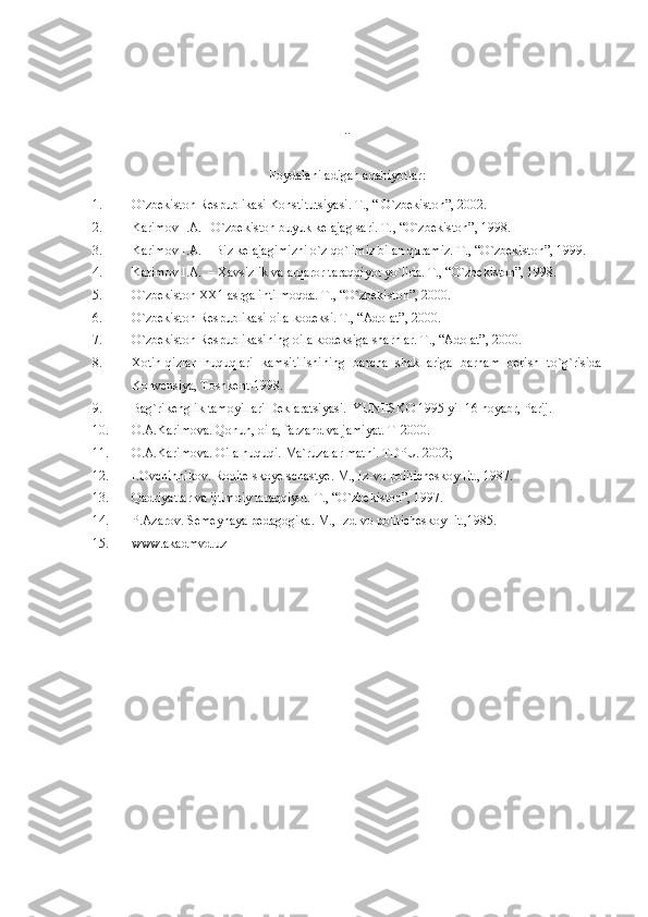 ..
Foydalaniladigan adabiyotlar :
1. O`zbekiston Respublikasi Konstitutsiyasi. T., “ O`zbekiston”, 2002.
2. Karimov I.A. –O`zbekiston buyuk kelajag sari. T. , “O`zbekiston”, 1998.
3. Karimov I.A. – Biz kelajagimizni o`z qo`limiz bilan quramiz. T., “O`zbekiston”, 1999.
4. Karimov I.A.  – Xavsizlik va arqaror taraqqiyot yo`lida. T., “O`zbekiston”, 1998.
5. O`zbekiston XX1 asrga intilmoqda. T. , “O`zbekiston”, 2000.
6. O`zbekiston Respublikasi oila kodeksi. T., “Adolat”, 2000.
7. O`zbekiston Respublikasining oila kodeksiga sharhlar. T., “Adolat”, 2000.
8. Xotin-qizlar   huquqlari   kamsitilishining   barcha   shakllariga   barham   berish   to`g`risida
Konvensiya, Toshkent-1998.
9. Bag`rikenglik tamoyillari Deklaratsiyasi.  YUNESKO 1995 yil 16 noyabr, Parij.
10. O.A.Karimova. Qonun, oila, farzand va jamiyat.  T-2000.
11. O.A.Karimova. Oila huquqi.  Ma`ruzalar matni. TDPU. 2002;
12. I.Ovchinnikov. Roditelskoye schastye. M., Iz-vo politicheskoy lit., 1987.
13. Qadriyatlar va ijtimoiy taraqqiyot. T., “O`zbekiston”, 1997.
14. P.Azarov. Semeynaya pedagogika. M., Izd-vo politicheskoy lit.,1985.
15. www.akadmvd.uz  