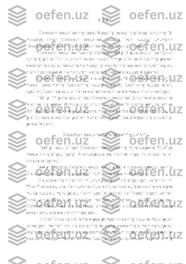 KIRISH
    O`zbekiston   Respublikasining   davlat   Mustaqilligi   asoslari   to`g`risidagi   qonunning   15-
moddasiga   binoan   O`zbekiston   Respublikasi   hududida   inson   huquqlari   umumjahon
Deklaratsiyasiga muvofiq holda O`zbekiston Respublikasi fuqaroligi joriy etildi.
 “O`zbekiston Respublikasi fuqaroligi to`g`risida” 1992 yil 2 iyulda qabul qilingan Qonun
buning   ajoyib   dalilidir.   Bu   qonunni   xalqaro   huquqni   himoya   qilish   tashkilotlarining   yetakchi
ekspertlari baholadilar. Respublikamiz mustaqilligi sharofati bilan asta-sekin qonunchilikda, shu
bilan bir qatorda oila va nikoh qonunchiliklarida ham o`zgarishlar vujudga kela boshladi.
  O`zbekiston   Respublikasi   fuqarolik   kodeksi   9   bo`lim,   45   –ta   moddadan   iborat   bo`lib
mustaqil   davlatimizning   fuqarolarining   huquqiy   holatlarini,   fuqarolikning   vujudga   kelishi,
tugatilishi, fuqarolikka qabul qilinish asoslari va boshqa bir-qancha masalalrni qonunlashtirgan.
   1991 yil 14 iyunda qabul qilingan  O`zbekiston Respublikasi Qonuni asosida respublika
Nikoh   va   oila   kodeksi   77-modda   bilan   to`ldirilib,   unga   muvofiq   bolaning   ismi,   ota   ismi   va
familiyasi, ota-onaning xohishiga ko`ra hamda milliy-tarixiy  an`analarni hisobga olgan holda, bir
yoki   bir   necha   so`zlar   bilan   yozilishi   mumkin   edi.   Mustaqillikka   erishgach   oila   qonunchiligi
yanada rivojlandi.
O`zbekiston Respublikasi Oila kodeksining tuzilishi
    1992   yil   qabul   qilingan   O`zbekiston   Respublikasining   Konstitutsiyasida   “Oila”   ga
maxsus   bob   ajratilgan,   ilgarigi   Konstitutsiyalarda   esa   nikoh   va   oilaga   oid   qoidalar   har   xil
boblarda berilgan edi.
  1998 yil 30 aprelda O`zbekiston Respublikasi Oliy Majlisi O`zbekiston Respublikasining
Oila kodeksini tasdiqladi. Bu kodeks 8 bo`lim, 30 bob va 238 ta moddadan iborat.
   Oila kodeksining birinchi  bo`limi  umumiy qoidalarni  o`z ichiga  olgan.  Ikkinchi bo`limi
“Nikoh” deb atalab, unda nikoh tuzish tartibi,  er-xotin,  qarindoshlar, farzandlarning  shahsiy va
mulkiy   huquqlari,   majburiyatlari,   nikohni   tugatilish   tartiblari   o`z   ifodasani   topgan.   Uchinchi
bobda   qon-qarindoshlik   va   bolalarning   nasl-nasabini   belgilash     tartiblari   ko`rsatilgan.
O`zbekiston   Respublikasi   oila   to`g`risidagi   qonunchiligida   ilk   bor   qarindoshlarning   huquqiy
asoslari ushbu kodeksda o`z o`rnini egallagan.
    To`rtinchi   bobda   ota-ona   hamda   voyaga   yetmagan   bolalarning   huquq   va  majburiyatlari
ko`rsatilgan.   Beshinchi   bob   oila   a`zolarining   va   boshqa   shaxslarning   aliment   majburiyatlari
belgilangan.   Oltinchi   bo`limda   ota-ona   qaramog`idan   mahrum   bo`lgan   bolalarni   joylashtirish
shakllari   ko`rsatilgan.   Yettinchi   bo`limda   fuqarolik   holati   dalolatnomalarini   qayd   etilishining 