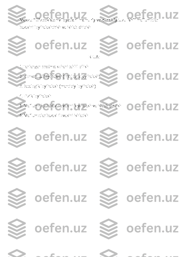 Mavzu: “ O’zbekiston viloyatlari mamuriy va hududiy tuzulishi ” ma’lumotlar 
bazasini loyihalashtirish va ishlab chiqish
REJA:
1.Tanlangan predmet sohani tahlil qilish
2. Konseptual loyihalash (infologik loyihalash)
3.Datalogik loyihalash (mantiqiy loyihalash)
4. Fizik loyihalash
5. Ma’lumotlar bazasi ilovasini loyihalash va ishlab chiqish
6. Ma’lumotlar bazasi ilovasini ishlatish
                                                