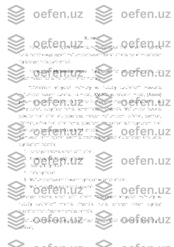 Xulosa
Biz bu kurs ishini bajarish davomida ma’luotlar bazasi bilan ishlashni o`rgandik,
bunda har bir soxaga tegishli ma’lumotlar bazasini tashkil qilishda har xil modellardan
foydalangan holda tuzib chiladi.
Biz   yaratgan   Ma’lumotlar   bazasi     foydalanuvchilar   uchun   ximat   qilib,   ular
o’zlari maktab haqida ma’lumot olishlari mumkin.
“ O’zbekiston   viloyatlari   ma’muriy   va   hududiy   tuzulishlari ”   mavzusida
ma’lumotlar   bazasini   tuzishda   ER-model,   XMIND   va   relatsion   model,   (Access)
yordamida har bir bo’limlarni bir biri bilan bog’lanishini o’rganib  chiqdik . MBBT va
uning   turlari,   qulayliklar   hamda   kamchiliklarini   o’rgandik.   Ma’lumotlar   bazasida
jadvallar   hosil   qilish   shu   jadvallarga   nisbatan   ma’lumotlarni   qo’shish,   taxrirlash,
o’chirish,   so’rov   hosil   qilish   hamda   jadvallarni   olib   tashlash   kabi   buyruqlarni   hosil
qilish uchun formalar yaratdik va ko’rib chiqdik.
Bu  mustaqil   ishini   bajarish  davomida  predmet   soha   tanlab  shu  tanlangan   soha  ustida
quyidagilarni bajardik:
1. Tanlangan predmet sohani tahlil qilish .
2. Konseptual (infologik) loyihalash.
3. Datalogik loyihalash.
4. Fizik loyihalash.
5. Ma’lumotlar bazasini ilovasini loyihalash va ishlab chiqish .
6. Ma’lumotlar bazasini ishini boshqarish.
Tanlangan   predmet   sohani   tahlil   qilishni   “O’zbekiston   viloyatlari   ma’muriy   va
hududiy   tuzulishlari”   misolida   o’rgandik.   Bunda   tanlangan   obektni   quyidagi
bosqichlar bilan o’rganishni amalga oshirdik:
–   ma’lumotlar   bazasi   va   avtomatlashtirilgan   tizimni   ishlab   chiqishning   dolzarbligini
asoslash;
                                                