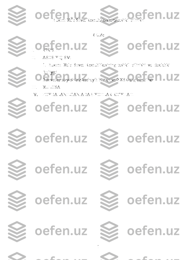   Buxoro Xalq Sovet Respublikasining tashkil qilinishi
REJA:
I. KIRISH
II. ASOSIY QISM:
1.   Buxoro   Xalq   Sovet   Respublikasining   tashkil   qilinishi   va   dastlabki
faoliyati
2.Sovetlar tazyiqining kuchayib borishi va BXSRning tugatilish
III. XULOSA
IV. FOYDALANILGAN ADABIYOTLAR RO’YHATI
1 