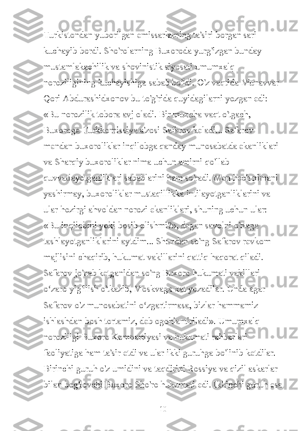 Turkistondan yuborilgan emissarlarning ta'siri borgan sari 
kuchayib bordi. Sho'rolarning Buxoroda yurg'izgan bunday 
mustamlakachilik va shovinistik siyosati umumxalq 
noroziligining kuchayishiga sabab bo'ldi. O'z vaqtida Munavvar 
Qori Abdurashidxonov bu to'g'rida quyidagilarni yozgan edi: 
«Bu norozilik tobora avj oladi. Bir muncha vaqt o'tgach, 
Buxoroga Turkkomissiya a'zosi Safarov keladi... Safarov 
mendan buxoroliklar inqilobga qanday munosabatda ekanliklari 
va Sharqiy buxoroliklar nima uchun amirni qo'llab 
quvvatlayotganliklari sabablarini ham so'radi. Men hech nimani 
yashirmay, buxoroliklar mustaqillikka intilayotganliklarini va 
ular hozirgi ahvoldan norozi ekanliklari, shuning uchun ular: 
«Bu inqilobmi yoki bosib olishmi?», degan savolni o'rtaga 
tashlayotganliklarini aytdim... Shundan so'ng Safarov revkom 
majlisini chaqirib, hukumat vakillarini qattiq haqorat qiladi. 
Safarov jo'nab ketganidan so'ng Buxoro hukumati vakillari 
o zaro yig'ilish o'tkazib, Moskvaga xat yozadilar. Unda agar ʻ
Safarov o'z munosabatini o zgartirmasa, bizlar hammamiz 	
ʻ
ishlashdan bosh tortamiz, deb ogohlantiriladi». Umumxalq 
noroziligi Buxoro Kompartiyasi va hukumati rahbarlari 
faoliyatiga ham ta'sir etdi va ular ikki guruhga bo'linib ketdilar. 
Birinchi guruh o'z umidini va taqdirini Rossiya va qizil askarlar 
bilan bog'lovchi Buxoro Sho'ro hukumati edi. Ikkinchi guruh esa
10 