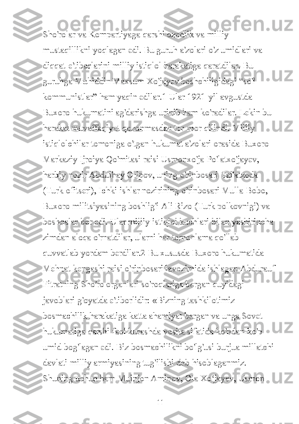 Sho'rolar va Kompartiyaga qarshi ozodlik va milliy 
mustaqillikni yoqlagan edi. Bu guruh a'zolari o'z umidlari va 
diqqat-e'tiborlarini milliy istiqlol harakatiga qaratdilar. Bu 
guruhga Muhiddin Maxsum Xo'jayev boshchiligidagi “so'l 
kommunistlar” ham yaqin edilar.1 Ular 1921-yil avgustda 
Buxoro hukumatini ag'darishga urinib ham ko'radilar. Lekin bu 
harakat muvaffaqiyat qozonmasdan tor-mor qilindi. Milliy 
istiqlolchilar tomoniga o'tgan hukumat a'zolari orasida Buxoro 
Markaziy Ijroiya Qo'mitasi raisi Usmonxo'ja Po'latxo'jayev, 
harbiy nozir Abdulhay Oripov, uning o'rinbosari Tal'atzoda 
(Turk ofitseri), Ichki ishlar nozirining o'rinbosari Mulla Bobo, 
Buxoro militsiyasining boshlig'i Ali Rizo (Turk polkovnigi) va 
boshqalar bor edi. Ular milliy istiqlol kuchlari bilan yashirincha 
zimdan aloqa o'rnatdilar, ularni har tomonlama qo'llab-
quvvatlab yordam berdilar.2 Bu xususda Buxoro hukumatida 
Mehnat kengashi raisi o'rinbosari lavozimida ishlagan Abdurauf 
Fitratning Sho'ro organlari so'roqlariga bergan quyidagi 
javoblari g'oyatda e'tiborlidir: «Bizning tashkilotimiz 
bosmachilik harakatiga katta ahamiyat bergan va unga Sovet 
hukumatiga qarshi faol kurashda vosita sifatida ko'pdan-ko'p 
umid bog'lagan edi. Biz bosmachilikni bo'lg'usi burjua millatchi 
davlati milliy armiyasining tug'ilishi deb hisoblaganmiz. 
Shuning uchun ham Muinjon Aminov, Ota Xo jayev, Usmon ʻ
11 