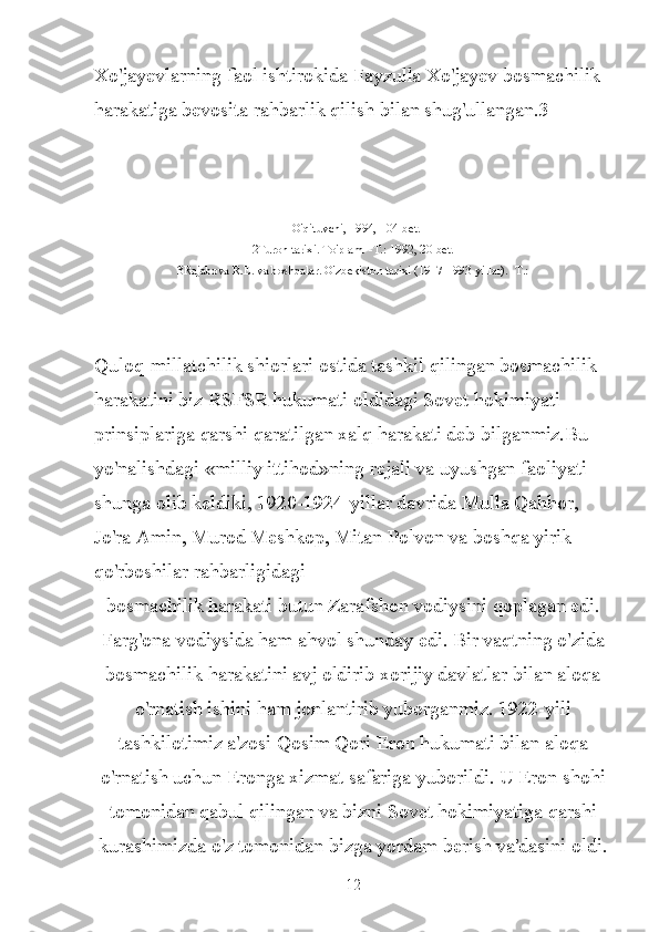 Xo'jayevlarning faol ishtirokida Fayzulla Xo'jayev bosmachilik 
harakatiga bevosita rahbarlik qilish bilan shug'ullangan.3
1O'qituvchi, 1994, 104-bet.
2Turon tarixi. To'plam. -T.: 1992, 20-bet.
3Rajabova R.E. va boshqalar. O'zbekiston tarixi (1917-1993-yillar). -T.:
Quloq-millatchilik shiorlari ostida tashkil qilingan bosmachilik 
harakatini biz RSFSR hukumati oldidagi Sovet hokimiyati 
prinsiplariga qarshi qaratilgan xalq harakati deb bilganmiz.Bu 
yo'nalishdagi «milliy ittihod»ning rejali va uyushgan faoliyati 
shunga olib keldiki, 1920-1924-yillar davrida Mulla Qahhor, 
Jo'ra Amin, Murod Meshkop, Mitan Polvon va boshqa yirik 
qo'rboshilar rahbarligidagi
bosmachilik harakati butun Zarafshon vodiysini qoplagan edi.
Farg'ona vodiysida ham ahvol shunday edi. Bir vaqtning o'zida
bosmachilik harakatini avj oldirib xorijiy davlatlar bilan aloqa
o'rnatish ishini ham jonlantirib yuborganmiz. 1922-yili
tashkilotimiz a'zosi Qosim Qori Eron hukumati bilan aloqa
o'rnatish uchun Eronga xizmat safariga yuborildi. U Eron shohi
tomonidan qabul qilingan va bizni Sovet hokimiyatiga qarshi
kurashimizda o'z tomonidan bizga yordam berish va'dasini oldi.
12 