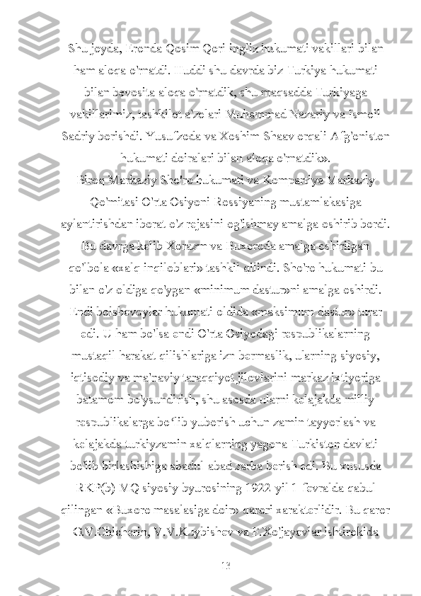 Shu joyda, Eronda Qosim Qori ingliz hukumati vakillari bilan
ham aloqa o'rnatdi. Huddi shu davrda biz Turkiya hukumati
bilan bevosita aloqa o'rnatdik, shu maqsadda Turkiyaga
vakillarimiz, tashkilot a'zolari Muhammad Nazariy va Ismoil
Sadriy borishdi. Yusufzoda va Xoshim Shaav orqali Afg'oniston
hukumati doiralari bilan aloqa o'rnatdik».
Biroq Markaziy Sho'ro hukumati va Kompartiya Markaziy
Qo'mitasi O'rta Osiyoni Rossiyaning mustamlakasiga
aylantirishdan iborat o'z rejasini og'ishmay amalga oshirib bordi.
Bu davrga kelib Xorazm va Buxoroda amalga oshirilgan
qo'lbola «xalq inqiloblari» tashkil qilindi. Sho'ro hukumati bu
bilan o'z oldiga qo'ygan «minimum dastur»ni amalga oshirdi.
Endi bolshevoylar hukumati oldida «maksimum dastur» turar
edi. U ham bo'lsa endi O'rta Osiyodagi respublikalarning
mustaqil harakat qilishlariga izn bermaslik, ularning siyosiy,
iqtisodiy va ma'naviy taraqqiyot jilovlarini markaz ixtiyoriga
batamom bo'ysundirish, shu asosda ularni kelajakda milliy
respublikalarga bo lib yuborish uchun zamin tayyorlash vaʻ
kelajakda turkiyzamin xalqlarning yagona Turkiston davlati
bo'lib birlashishiga abadul-abad zarba berish edi. Bu xususda
RKP(b) MQ siyosiy byurosining 1922-yil 1-fevralda qabul
qilingan «Buxoro masalasiga doir» qarori xarakterlidir. Bu qaror
G.V.Chicherin, V.V.Kuybishev va F.Xo'jayevlar ishtirokida
13 