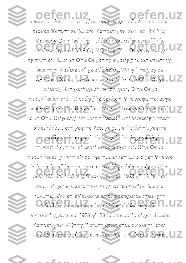 shaxsan. I.Stalin rahbarligida tayyorlangan edi. Ana shu qaror
asosida Xorazm va Buxoro Kompartiyasi vakillari RKP (b)
Markaziy Qo'mitasining Turkiston byurosiga a'zo qilinib,
Turkiston byurosi RKP (b) MQ ning O'rta Osiyo byurosiga
aylantirildi. Bu bilan O'rta Osiyoning siyosiy jihatdan qaramligi
batamom Moskva qo'liga o'tib ketdi.1923-yil mart oyida
Turkiston, Xorazm va Buxoro respublikalari «O'rta Osiyo
Iqtisodiy Kengashi»ga birlashtirilgach, O rta Osiyoʻ
respublikalari endi iqtisodiy jihatdan ham Moskvaga, markazga
batamom qaram bo'lib qoldilar. Chunki Moskva mazkur tadbir
bilan O'rta Osiyodagi har uchala respublikani iqtisodiy jihatdan
birlashtirib, ularni yagona Rossiya pul, soliq tizimi, yagona
iqtisodiy strukturaga kiritish orqali ularning amaldagi
mustaqilligiga hal qiluvchi zarba bergan edi. O'rta Osiyo
respublikalari jilovini o'z qo'liga mustahkam tutib olgan Moskva
hukumati endi hamma masalani o'z bilganicha amalga oshira
boshladi. RKP (b) MQ Siyosiy Byurosi 1923 yil 12-iyunda
qabul qilgan «Buxoro masalasiga doir» qarorida Buxoro
hukumati a'zolari «Markaz talablari» darajasida emasligini
ta'kidlab, uni «demokratlashtirish» talabini qo'yadi.1
Markazning bu talabi 1923-yil 23-iyunda bo'lib o'tgan Buxoro
Kompartiyasi MQning Plenumi qarorlarida o'z aksini topdi.
Unda Moskva nomidan qatnashgan Ya.E.Rudzutak Buxoro
14 