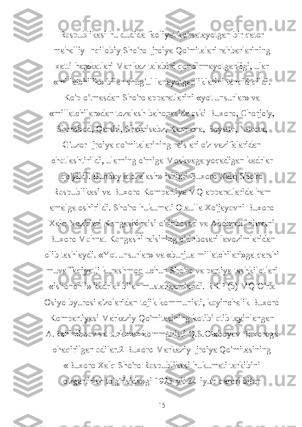 Respublikasi hu dudida faoliyat ko'rsatayotgan bir qator
mahalliy Inqilobiy Sho'ro Ijroiya Qo'mitalari rahbarlarining
xatti-harakatlari Mar kaz talabini qondirmayotganligi, ular
«millatchilik» bilan shug'ul lanayotganliklarini tanqid qildi.
Ko'p o'tmasdan Sho'ro apparatlarini «yot unsurlar» va
«millatchilar»dan tozalash bahonasida eski Buxoro, Chorjo'y,
Sherobod, Qarshi, Shahrisabz, Karmana, Boysun, Nurota,
G'uzor Ijroiya qo'mitalarining raislari o'z vazifalaridan
chetlashtirildi, ularning o'rniga Moskvaga yoqadigan kadrlar
qo'yildi. Bunday «tozalash» ishlari Buxoro Xalq Sho'ro
Respublikasi va Buxoro Kompartiya MQ apparatlarida ham
amalga oshirildi. Sho'ro hukumati Otaulla Xo'jayevni Buxoro
Xalq Nozirlari Kengashi raisi o'rinbosari va Abdurauf Fitratni
Buxoro Mehnat Kengashi raisining o'rinbosari lavozimlaridan
olib tashlaydi. «Yot unsurlar» va «burjua millatchilari»ga qarshi
muvaffaqiyatli kurashmoq uchun Sho'ro va partiya tashkilotlari
«ishonchli» kadrlar bilan mustahkamlandi. RKP (b) MQ O'rta
Osiyo byurosi a'zolaridan tojik kommunisti, keyinchalik Buxoro
Kompartiyasi Markaziy Qo'mitasining kotibi etib tayinlangan
A.Rahimboev va turkman kommunisti Q.S.Otaboyev Buxoroga
chaqirilgan edilar.2 Buxoro Markaziy Ijroiya Qo'mitasining
«Buxoro Xalq Sho'ro Respublikasi hukumati tarkibini
o'zgartirish to'g'risida»gi 1923-yil 24-iyun qarori bilan
15 