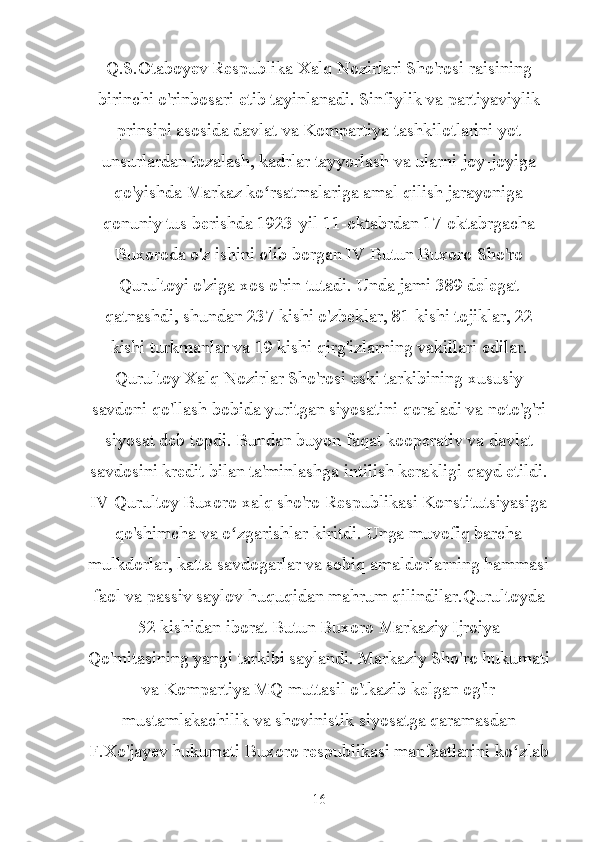 Q.S.Otaboyev Respublika Xalq Nozirlari Sho'rosi raisining
birinchi o'rinbosari etib tayinlanadi. Sinfiylik va partiyaviylik
prinsipi asosida davlat va Kompartiya tashkilotlarini yot
unsurlardan tozalash, kadrlar tayyorlash va ularni joy-joyiga
qo'yishda Markaz ko rsatmalariga amal qilish jarayonigaʻ
qonuniy tus berishda 1923-yil 11-oktabrdan 17-oktabrgacha
Buxoroda o'z ishini olib borgan IV Butun Buxoro Sho'ro
Qurultoyi o'ziga xos o'rin tutadi. Unda jami 389 delegat
qatnashdi, shundan 237 kishi o'zbeklar, 81 kishi tojiklar, 22
kishi turkmanlar va 19 kishi qirg'izlarning vakillari edilar.
Qurultoy Xalq Nozirlar Sho'rosi eski tarkibining xususiy
savdoni qo'llash bobida yuritgan siyosatini qoraladi va noto'g'ri
siyosat deb topdi. Bundan buyon faqat kooperativ va davlat
savdosini kredit bilan ta'minlashga intilish kerakligi qayd etildi.
IV Qurultoy Buxoro xalq sho'ro Respublikasi Konstitutsiyasiga
qo'shimcha va o zgarishlar kiritdi. Unga muvofiq barcha	
ʻ
mulkdorlar, katta savdogarlar va sobiq amaldorlarning hammasi
faol va passiv saylov huquqidan mahrum qilindilar.Qurultoyda
52 kishidan iborat Butun Buxoro Markaziy Ijroiya
Qo'mitasining yangi tarkibi saylandi. Markaziy Sho'ro hukumati
va Kompartiya MQ muttasil o'tkazib kelgan og'ir
mustamlakachilik va shovinistik siyosatga qaramasdan
F.Xo'jayev hukumati Buxoro respublikasi manfaatlarini ko zlab	
ʻ
16 