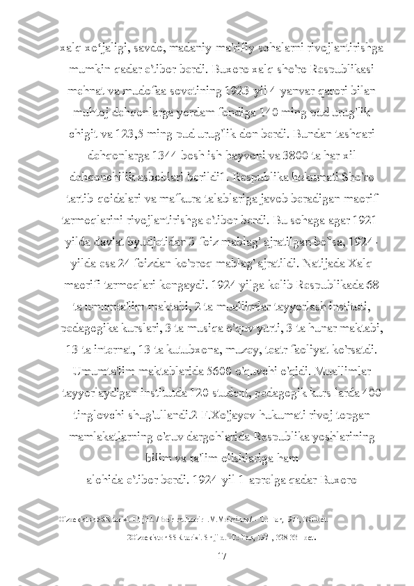 xalq xo jaligi, savdo, madaniy-ma'rifiy sohalarni rivojlantirishgaʻ
mumkin qadar e'tibor berdi. Buxoro xalq sho'ro Respublikasi
mehnat va mudofaa sovetining 1923-yil 4-yanvar qarori bilan
muhtoj dehqonlarga yordam fondiga 140 ming pud urug'lik
chigit va 123,5 ming pud urug'lik don berdi. Bundan tashqari
dehqonlarga 1344 bosh ish hayvoni va 3800 ta har xil
dehqonchilik asboblari berildi1. Respublika hukumati Sho'ro
tartib-qoidalari va mafkura talablariga javob beradigan maorif
tarmoqlarini rivojlantirishga e'tibor berdi. Bu sohaga agar 1921-
yilda davlat byudjetidan 3 foiz mablag' ajratilgan bo'lsa, 1924-
yilda esa 24 foizdan ko'proq mablag' ajratildi. Natijada Xalq
maorifi tarmoqlari kengaydi. 1924 yilga kelib Respublikada 68
ta umumta'lim maktabi, 2 ta muallimlar tayyorlash instituti,
pedagogika kurslari, 3 ta musiqa o'quv yurti, 3 ta hunar maktabi,
13 ta internat, 13 ta kutubxona, muzey, teatr faoliyat ko'rsatdi.
Umumta'lim maktablarida 5600 o'quvchi o'qidi. Muallimlar
tayyorlaydigan institutda 120 student, pedagogik kurs larda 400
tinglovchi shug'ullandi.2 F.Xo'jayev hukumati rivoj topgan
mamlakatlarning o'quv dargohlarida Respublika yoshlarining
bilim va ta'lim olishlariga ham
alohida e'tibor berdi. 1924-yil 1-aprelga qadar Buxoro
O'zbekiston SSR tarixi. III jild. /Bosh muharrir I.M.Mo'minov/. - T.: Fan,1971, 331-bet.
2O'zbekiston SSR tarixi. Sh jild. -T.: Fan, 1971, 328-331-bet .
17 