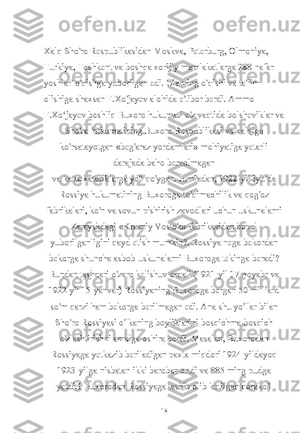 Xalq Sho'ro Respublikasidan Moskva, Peterburg, Olmoniya, 
Turkiya, Toshkent va boshqa xorijiy mamlakatlarga 288 nafar 
yoshlar' o'qishga yuborilgan edi. Ularning o'qishi va ta'lim 
olishiga shaxsan F.Xo'jayev alohida e'tibor berdi. Ammo
F.Xo jayev boshliq Buxoro hukumati o'z vaqtida bolsheviklar vaʻ
Sho'ro hukumatining Buxoro Respublikasi va xalqiga
ko'rsatayotgan «beg'araz yordamlari» mohiyatiga yetarli
darajada baho beraolmagan
va katta xatoliklarga yo'l qo'ygan. Jumladan, 1922-yil iyulda
Rossiya hukumatining Buxoroga to'qimachilik va qog'oz
fabrikalari, ko'n va sovun pishirish zavodlari uchun uskunalarni
Zarayskdagi «Krasniy Vostok» fabrikasidan bepul
yuborilganligini qayd etish mumkin?. Rossiya nega bekordan
bekorga shuncha asbob-uskunalarni Buxoroga tekinga beradi?
Bundan tashqari o'zaro kelishuv orqali (1921-yil 17-noyabr va
1922 yil 15-yanvar) Rossiyaning Buxoroga bergan 50 milliard
so'm qarzi ham bekorga berilmagan edi. Ana shu yo'llar bilan
Sho'ro Rossiyasi o'lkaning boyliklarini bosqichma-bosqich
o'zlashtirishni amalga oshira bordi. Masalan, Buxorodan
Rossiyaga yetkazib beriladigan paxta miqdori 1924-yildayoq
1923-yilga nisbatan ikki barobar ortdi va 885 ming pudga
yetdi.1 Buxorodan Rossiyaga tashib olib ketilgan qorako'l
18 