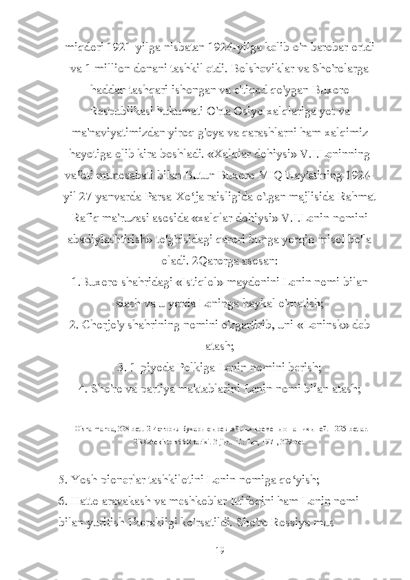 miqdori 1921-yilga nisbatan 1924-yilga kelib o'n barobar ortdi
va 1 million donani tashkil etdi. Bolsheviklar va Sho'rolarga
haddan tashqari ishongan va e'tiqod qo'ygan Buxoro
Respublikasi hukumati O'rta Osiyo xalqlariga yot va
ma'naviyatimizdan yiroq g'oya va qarashlarni ham xalqimiz
hayotiga olib kira boshladi. «Xalqlar dohiysi» V.I.Leninning
vafoti munosabati bilan Butun Buxoro MIQ Hay'atining 1924-
yil 27-yanvarda Parsa-Xo ja raisligida o'tgan majlisida Rahmatʻ
Rafiq ma'ruzasi asosida «xalqlar dohiysi» V.I.Lenin nomini
abadiylashtirish» to'g'risidagi qarori bunga yorqin misol bo'la
oladi. 2Qarorga asosan:
1.Buxoro shahridagi «Istiqlol» maydonini Lenin nomi bilan
atash va u yerda Leninga haykal o'rnatish;
2. Chorjo'y shahrining nomini o'zgartirib, uni «Leninsk» deb
atash;
3. 1-piyoda Polkiga Lenin nomini berish;
4. Sho'ro va partiya maktablarini Lenin nomi bilan atash;
1 O ' sha   manba , 328- bet .. 2 История Бухары с древнейших времен до наших дней. - 225- betlar .
2"O'zbekiston SSR tarixi. 3-jild. -T.: Fan, 1971, 329-bet.
5. Yosh pionerlar tashkilotini Lenin nomiga qo yish;	
ʻ
6. Hatto aravakash va meshkoblar Ittifoqini ham Lenin nomi 
bilan yuritish 1kerakligi ko'rsatildi. Sho'ro Rossiya mus 
19 