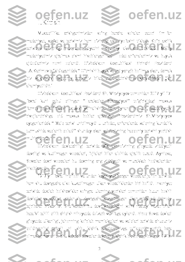 I.Kirish
Mustaqillika   erishganimizdan   so ’ ng   barcha   sohalar   qatori   ilm - fan
madaniyat ,   san ’ at   va   tariximiz   ham   o ’ zining   asl   qiyofasini   tikladi .   Ko ’ p   asrlik
tariximiz   o ’ zining   mazmun - mohiyatini   haqqoniy   aks   eta   boshladi .   Milliy
madaniyatimiz   ajralmas   qismi   hisoblangan   urf   –   odat   an ’ analarimiz   va   buyuk
ajdodlarimiz   nomi   oqlandi .   O ’ zbekiston   Respublikasi   Birinchi   Prezidenti
I . A . Karimov   ta ’ kidlaganidek  “  O ’ tmishi   buyuk   xalqni   yengib   bo ’ lmas   ekan ,  demak
biz   xalqimizni   haqqoniy   tariximiz   bilan   qurollantirishimiz   kerak ” degan   fikri
ahamiyatlidir .1
O ’ zbekiston   Respublikasi   Prezidenti   Sh .  Mirziyoyev   tomonidan  2017- yil  17-
fevral   kuni   qabul   qilingan   “ Harakatlar   Strategiyasi ”   to ’ g ’ risidagi   maxsus
farmonning   to ’ rtinchi   ustuvor   yo ’ nalishida   ham   aynan   ilm -   fan ,   madaniyatni
rivojlantirishga   oid   maxsus   boblar   ajratilgan .   Prezdentimiz   Sh.Mirziyoyev
aytganlaridek   “   Xalq   tarixi   unitilmaydi   u   urfodat,   an’analarda   xalqning   kundalik
turmushida saqlanib qoladi” shunday ekan xalqimizning haqqoniy tarixini yoritish
muhimdir. 2
O’zbekiston   davlatchiligi   tarixida   XX   asr   o’zining   g’oyatda   ziddiyatli
davrligi   va   kutilmagan   voqealari,   fojialari   bilan   alohida   ajralib   turadi.   Ayniqsa,
Sovetlar   davri   voqealari   bu   davrning   eng   ziddiyatli   va   murakkab   hodisalaridan
hisoblanadi.
1917-yil   fevral   inqilobi   va undan  keyin  yuz bergan  voqealar  jahon  tarixida
ham   shu   davrgacha   also   kuzatilmagan   ulkan   voqealiklardan   biri   bo’ldi.   Insoniyat
tarixida   dastlab   bolsheviklar   so’ngra   ularning   vorislari   tomonidan   butun   boshli
davlatlar va xalqlar ustidan shu davrgacha kuzatilmagan ulkan miqyosda ijtimoiy
tajribalar   o’tkazildi.   Shu   sababli   bu   davr   voqealarini   xolis   nuqtayi   nazar   bilan
batafsil tahlil qilib chiqish nihoyatda dolzarb vazifaga aylandi. Biroq Sovet davlati
g’oyatda   ulkanligi,  jahonning  ko’plab  mamlakatlari   va  xalqlari   tarixida  chuqur  iz
qoldirganligi   tufayli   uni   ushbu   kichik   tadqiqotimizga   to’laqonli   yoritib   bera
olmasligimiz aniq. Shu sababli Sovetlar davrining kichik bir bo’lagi bo’lgan 1917-
2 