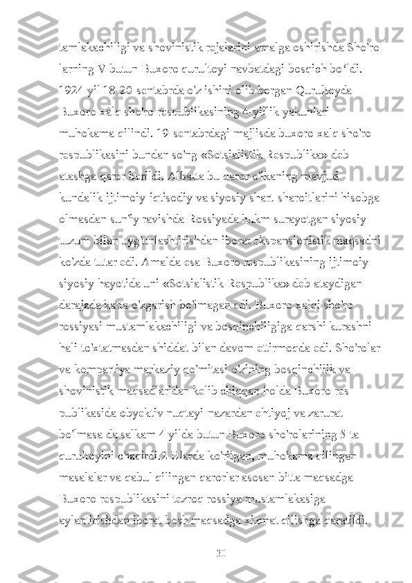 tamlakachiligi va shovinistik rejalarini amalga oshirishda Sho'ro 
larning V butun Buxoro qurultoyi navbatdagi bosqich bo ldi. ʻ
1924 yil 18-20-sentabrda o'z ishini olib borgan Qurultoyda 
Buxoro xalq sho'ro respublikasining 4-yillik yakunlari 
muhokama qilindi. 19-sentabrdagi majlisda buxoro xalq sho'ro 
respublikasini bundan so'ng «Sotsialistik Respublika» deb 
atashga qaror berildi. Albatta bu qaror o'lkaning mavjud 
kundalik ijtimoiy-iqtisodiy va siyosiy shart-sharoitlarini hisobga
olmasdan sun'iy ravishda Rossiyada hukm surayotgan siyosiy 
tuzum bilan uyg'unlashtirishdan iborat ekspansionistik maqsadni
ko'zda tutar edi. Amalda esa Buxoro respublikasining ijtimoiy-
siyosiy hayotida uni «Sotsialistik Respublika» deb ataydigan 
darajada katta o'zgarish bo'lmagan edi. Buxoro xalqi sho'ro 
rossiyasi mustamlakachiligi va bosqinchiligiga qarshi kurashni 
hali to'xtatmasdan shiddat bilan davom ettirmoqda edi. Sho'rolar
va kompartiya markaziy qo'mitasi o'zining bosqinchilik va 
shovinistik maqsadlaridan kelib chiqqan holda Buxoro res 
publikasida obyektiv nuqtayi-nazardan ehtiyoj va zarurat 
bo'lmasa da salkam 4 yilda butun Buxoro sho'rolarining 5 ta 
qurultoyini chaqirdi.2 Ularda ko'rilgan, muhokama qilingan 
masalalar va qabul qilingan qarorlar asosan bitta maqsadga 
Buxoro respublikasini tezroq rossiya mustamlakasiga 
aylantirishdan iborat bosh maqsadga xizmat qilishga qaratildi. 
20 