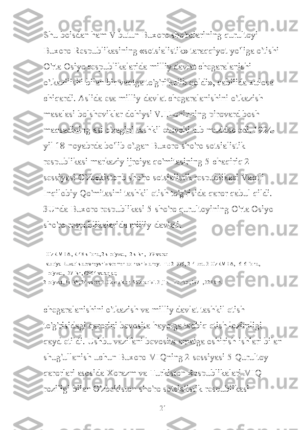 Shu boisdan ham V butun Buxoro sho'rolarining qurultoyi 
Buxoro Respublikasining «sotsialistik» taraqqiyot yo'liga o'tishi 
O'rta Osiyo respublikalarida milliy davlat chegaralanishi 
o'tkazilishi bilan bir vaqtga to'g'ri kelib qoldi», qabilida xulosa 
chiqardi. Aslida esa milliy-davlat chegaralanishini o'tkazish 
masalasi bolsheviklar dohiysi V.I.Leninning pirovard bosh 
maqsadining asl o'zagini tashkil etuvchi tub muddao edi. 1924-
yil 18-noyabrda bo'lib o'tgan Buxoro sho'ro sotsialistik 
respublikasi markaziy ijroiya qo'mitasining 5-chaqiriq 2-
sessiyasi O'zbekistonb sho'ro sotsialistik respublikasi Vaqtli 
Inqilobiy Qo'mitasini tashkil etish to'g'risida qaror qabul qildi. 
3Unda Buxoro respublikasi 5-sho'ro qurultoyining O'rta Osiyo 
sho'ro respublikalarida milliy-davlati.
1O'zR MDA, R-48 s-fond, 2 s-ro'yxat, 12 s-ish, 179-varaq
 Istoriya Buxari s drevneyshix vremen do nashix dney. -T.: 21976, 214-bet. 3 O'zRMDA, 1616-fond, 
1-ro'yxat, 137-ish, 63-64 varaqlar;
2-ro'yxat, 11-ish, 24-varaq 3.O'zbekiston SSR tarixi. 3-jild. -T.: Fan, 1971, 328-bet.
chegaralanishini o'tkazish va milliy davlat tashkil etish 
to'g'risidagi qarorini bevosita hayotga tadbiq etish lozimligi 
qayd etildi. Ushbu vazifani bevosita amalga oshirish ishlari bilan
shug'ullanish uchun Buxoro MIQning 2-sessiyasi 5-Qurultoy 
qarorlari asosida Xorazm va Turkiston Respublikalari MIQ 
roziligi bilan O'zbekiston sho'ro sotsialistik respublikasi 
21 