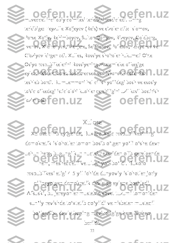 muvaqqat inqilobiy qo'mitasi tarkibini tasdiqladi. Uning 
tarkibiga: Fayzulla Xo'jayev (Rais) va a'zolar etib: Islomov, 
Porsa-Xo ja, Rahimboyev, Sulton Qoriyev, Rizayev, Goldberg, ʻ
Ivanov, Xidiraliyev, Manjara, Saidjonov. Po'latov, Lukyanov va 
G'oziyev kirgan edi. Xullas, Rossiya sho'rolar hukumati O'rta 
Osiyo respublikalarini Rossiyaning mustamlaka o'lkasiga 
aylantirishdan iborat bosh maqsad sari ishonchli qadamlar 
tashlab bordi. Bu muammoni hal qilish yo'lidagi bosh va asosiy 
to'siq o'lkadagi istiqlolchi kuchlar qarshiligini uzil kesil bostirish
lozim edi.
Xulosa
Xulosa qilib aytganda, Buxoro Xalq respublikasining
demokratik islohotlar tomon bosib o‘tgan yo‘li o‘sha davr
uchun ham, bugungi kun nuqtai nazaridan olib qaralganda
ham, mashaqqatli va ulug‘ yo‘l bo‘ldi. Buxoro
respublikasi atigi 4-5 yil ichida dunyoviy islohotlar joriy
qilinayotgan demokratik davlatga aylana boshladi.
Afsuski, bu jarayonlar mustabid sovet tuzumi tomonidan
sun’iy ravishda to‘xtatib qo‘yildi va nisbatan mustaqil
bo‘lgan bu davlatlarning mavjudligiga ham barham
berildi.
22 