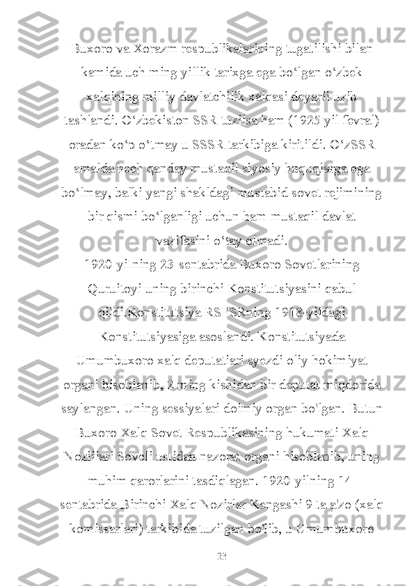 Buxoro va Xorazm respublikalarining tugatilishi bilan
kamida uch ming yillik tarixga ega bo‘lgan o‘zbek
xalqining milliy davlatchilik xalqasi deyarli uzib
tashlandi. O‘zbekiston SSR tuzilsa ham (1925 yil fevral)
oradan ko‘p o‘tmay u SSSR tarkibiga kiritildi. O‘zSSR
amalda hech qanday mustaqil siyosiy huquqlarga ega
bo‘lmay, balki yangi shakldagi mustabid sovet rejimining
bir qismi bo‘lganligi uchun ham mustaqil davlat
vazifasini o‘tay olmadi.
1920-yiIning 23-sentabrida Buxoro Sovetlarining
Quruitoyi uning birinchi Konstitutsiyasini qabul
qildi.Konstitutsiya RSFSRning 1918-yildagi
Konstitutsiyasiga asoslandi. Konstitutsiyada
Umumbuxoro xalq deputatiari syezdi oliy hokimiyat
organi hisoblanib, 2 ming kishidan bir deputat miqdorida
saylangan. Uning sessiyalari doimiy organ bo'lgan. Butun
Buxoro Xalq Sovet Respublikasining hukumati Xalq
Noziiiari Soveli ustidan nazorat organi hisoblanib, uning
muhim qarorlarini tasdiqlagan. 1920-yilning 14-
sentabrida Birinchi Xalq Nozirlar Kengashi 9 ta a'zo (xalq
komissarlari) tarkibida tuzilgan bo'lib, u Umumbuxoro
23 