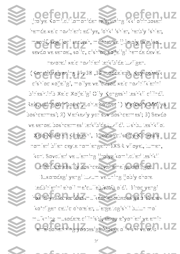 Ijroiya Komiteti tomonidan rais, uning ikki o'rinbosari
hamda xalq nozirlari: adliya, ichki ishlar, harbiy ishlar,
maorif, sog'liqni saqlash, mehnat va ijtimoiy ta'minot,
savdo va sanoat, soliq, qishloq xo'jaligi hamda davlat
nazorati xalq nozirlari tarkibida tuzilgan.
(Konstitutsiyaning 31, 38-,39-moddalari). Keyinchalik
qishloq xo'jaligi, moliya va iqtisod xalq nozirliklarini
birlashtirib Xalq Xo'jaligi Oliy Kengashi tashkil qilindi.
Rais, uning o'rinbosari, uchta bo'lim: 1) Markaziy Moliya
boshqarmasi; 2) Markaziy yer-suv boshqarmasi; 3) Savdo
va sanoat boshqarmasi tarkibida tuzildi. Ushbu tashkilot
Xalq Nozirlar Kengashi, Buxoro Iqtisodiy Kengashi
nomlari bilan qayta nomlangan. BXSR viloyat, tuman,
kent Sovetlari va ularning ijroiya komitetlari tashkil
qilinib, mahalliy boshqaruvni amalga oshirgan.
Buxorodagi yangi tuzum va uning ijobiy chora-
tadbirlarini aholi ma’qullab kutib oldi. Biroq yangi
hokimiyat tomonidan mulkdorlar tabaqasiga nisbatan
ko‘rilgan qattiq choralar, ularga tegishli butun mol-
mulkning musodara qilinishi, saroy a’yonlari va amir
amaldorlarining yoppasiga hibsga olinishi va otib
24 