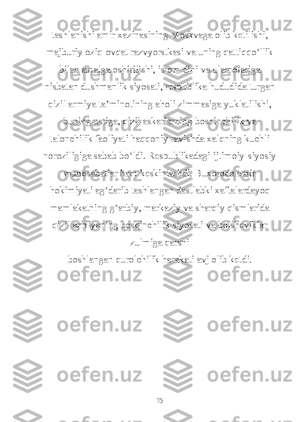 tashlanishi amir xazinasining Moskvaga olib ketilishi,
majburiy oziq-ovqat razvyorstkasi va uning qattiqqo‘llik
bilan amalga oshirilishi, islom dini va ulamolariga
nisbatan dushmanlik siyosati, respublika hududida turgan
qizil armiya ta’minotining aholi zimmasiga yuklatilishi,
buning ustiga, qizil askarlarning bosqinchilik va
talonchilik faoliyati haqqoniy ravishda xalqning kuchli
noroziligiga sabab bo‘ldi. Respublikadagi ijtimoiy-siyosiy
munosabatlar ham keskinlashdi. Buxoroda amir
hokimiyati ag‘darib tashlangan dastlabki xaftalardayoq
mamlakatning g‘arbiy, markaziy va sharqiy qismlarida
qizil armiyaning bosqinchilik siyosati va bolsheviklar
zulmiga qarshi
boshlangan qurolchilik harakati avj olib ketdi.
25 